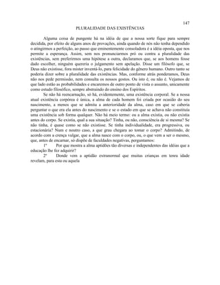147
                          PLURALIDADE DAS EXISTÊNCIAS

        Alguma coisa de pungente há na idéia de que a nossa sorte fique para sempre
decidida, por efeito de alguns anos de provações, ainda quando de nós não tenha dependido
o atingirmos a perfeição, ao passo que eminentemente consoladora é a idéia oposta, que nos
permite a esperança. Assim, sem nos pronunciarmos pró ou contra a pluralidade das
existências, sem preferirmos uma hipótese a outra, declaramos que, se aos homens fosse
dado escolher, ninguém quereria o julgamento sem apelação. Disse um filósofo que, se
Deus não existisse, fora mister inventá-lo, para felicidade do gênero humano. Outro tanto se
poderia dizer sobre a pluralidade das existências. Mas, conforme atrás ponderamos, Deus
não nos pede permissão, nem consulta os nossos gostos. Ou isto é, ou não é. Vejamos de
que lado estão as probabilidades e encaremos de outro ponto de vista o assunto, unicamente
como estudo filosófico, sempre abstraindo do ensino dos Espíritos.
        Se não há reencarnação, só há, evidentemente, uma existência corporal. Se a nossa
atual existência corpórea é única, a alma de cada homem foi criada por ocasião do seu
nascimento, a menos que se admita a anterioridade da alma, caso em que se caberia
perguntar o que era ela antes do nascimento e se o estado em que se achava não constituía
uma existência sob forma qualquer. Não há meio termo: ou a alma existia, ou não existia
antes do corpo. Se existia, qual a sua situação? Tinha, ou não, consciência de si mesma? Se
não tinha, é quase como se não existisse. Se tinha individualidade, era progressiva, ou
estacionária? Num e noutro caso, a que grau chegara ao tomar o corpo? Admitindo, de
acordo com a crença vulgar, que a alma nasce com o corpo, ou, o que vem a ser o mesmo,
que, antes de encarnar, só dispõe de faculdades negativas, perguntamos:
        1º     Por que mostra a alma aptidões tão diversas e independentes das idéias que a
educação lhe fez adquirir?
        2º     Donde vem a aptidão extranormal que muitas crianças em tenra idade
revelam, para esta ou aquela
 