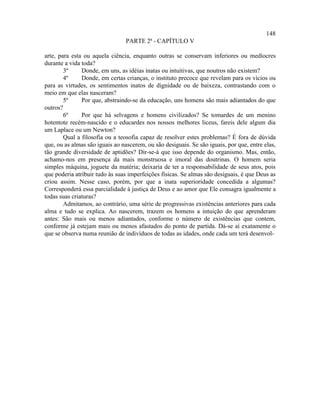 148
                                 PARTE 2ª - CAPÍTULO V

arte, para esta ou aquela ciência, enquanto outras se conservam inferiores ou medíocres
durante a vida toda?
        3º     Donde, em uns, as idéias inatas ou intuitivas, que noutros não existem?
        4º     Donde, em certas crianças, o instituto precoce que revelam para os vícios ou
para as virtudes, os sentimentos inatos de dignidade ou de baixeza, contrastando com o
meio em que elas nasceram?
        5º     Por que, abstraindo-se da educação, uns homens são mais adiantados do que
outros?
        6º     Por que há selvagens e homens civilizados? Se tomardes de um menino
hotentote recém-nascido e o educardes nos nossos melhores liceus, fareis dele algum dia
um Laplace ou um Newton?
        Qual a filosofia ou a teosofia capaz de resolver estes problemas? É fora de dúvida
que, ou as almas são iguais ao nascerem, ou são desiguais. Se são iguais, por que, entre elas,
tão grande diversidade de aptidões? Dir-se-á que isso depende do organismo. Mas, então,
achamo-nos em presença da mais monstruosa e imoral das doutrinas. O homem seria
simples máquina, joguete da matéria; deixaria de ter a responsabilidade de seus atos, pois
que poderia atribuir tudo às suas imperfeições físicas. Se almas são desiguais, é que Deus as
criou assim. Nesse caso, porém, por que a inata superioridade concedida a algumas?
Corresponderá essa parcialidade à justiça de Deus e ao amor que Ele consagra igualmente a
todas suas criaturas?
        Admitamos, ao contrário, uma série de progressivas existências anteriores para cada
alma e tudo se explica. Ao nascerem, trazem os homens a intuição do que aprenderam
antes: São mais ou menos adiantados, conforme o número de existências que contem,
conforme já estejam mais ou menos afastados do ponto de partida. Dá-se aí exatamente o
que se observa numa reunião de indivíduos de todas as idades, onde cada um terá desenvol-
 