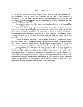 152
                                PARTE 2ª - CAPÍTULO V

ser preciso que primeiro venha Elias? Respondeu-lhes Jesus: É certo que Elias há de vir e
que restabelecerá todas as coisas. Mas, eu vos declaro que Elias já veio, e eles não o
conheceram e o fizeram sofrer como entenderam. Do mesmo modo darão a morte ao Filho
do homem. Compreenderam então seus discípulos que era de João Batista que ele lhes
falava.” (São Mateus, cap. XVII.)
        Pois que João Batista fora Elias, houve reencarnação do Espírito ou da alma de Elias
no corpo de João Batista.
        Em suma, como quer que opinemos acerca da reencarnação, quer a aceitemos, quer
não, isso não constituirá motivo para que deixemos de sofrê-la, desde que ela exista, mau
grado a todas as crenças em contrário. O essencial está em que o ensino dos Espíritos é
eminentemente cristão; apóia-se na imortalidade da alma, nas penas e recompensas futuras,
na justiça de Deus, no livre-arbítrio do homem, na moral do Cristo. Logo, não é anti-
religioso.
        Temos raciocinado, abstraindo, como dissemos, de qualquer ensinamento espírita
que, para certas pessoas, carece de autoridade. Não é somente porque veio dos Espíritos que
nós e tantos outros nos fizemos adeptos da pluralidade das existências. É porque essa
doutrina nos pareceu a mais lógica e porque só ela resolve questões até então insolúveis.
        Ainda quando fosse da autoria de um simples mortal, tê-la-íamos igualmente
adotado e não houvéramos hesitado um segundo mais em renunciar às idéias que
esposávamos. Em sendo demonstrado o erro, muito mais que perder do que ganhar tem o
amor-próprio, com o se obstinar na sustentação de uma idéia falsa. Assim também, tê-la-
íamos repelido, mesmo que provindo dos Espíritos, se nos parecera contrária à razão, como
repelimos muitas outras, pois sabemos, por experiência, que não se deve aceitar cegamente
tudo o que venha deles, da mesma forma que se não deve adotar às cegas tudo o que
proceda dos homens. O melhor título que, ao nosso ver, recomenda
 