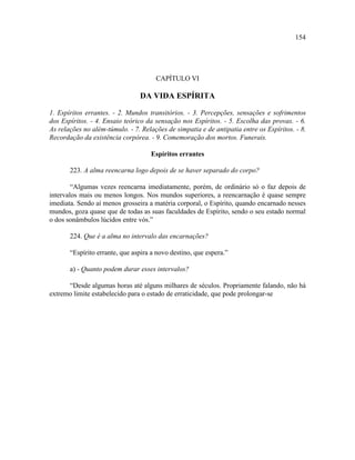 154




                                      CAPÍTULO VI

                                DA VIDA ESPÍRITA

1. Espíritos errantes. - 2. Mundos transitórios. - 3. Percepções, sensações e sofrimentos
dos Espíritos. - 4. Ensaio teórico da sensação nos Espíritos. - 5. Escolha das provas. - 6.
As relações no além-túmulo. - 7. Relações de simpatia e de antipatia entre os Espíritos. - 8.
Recordação da existência corpórea. - 9. Comemoração dos mortos. Funerais.

                                    Espíritos errantes

       223. A alma reencarna logo depois de se haver separado do corpo?

        “Algumas vezes reencarna imediatamente, porém, de ordinário só o faz depois de
intervalos mais ou menos longos. Nos mundos superiores, a reencarnação é quase sempre
imediata. Sendo aí menos grosseira a matéria corporal, o Espírito, quando encarnado nesses
mundos, goza quase que de todas as suas faculdades de Espírito, sendo o seu estado normal
o dos sonâmbulos lúcidos entre vós.”

       224. Que é a alma no intervalo das encarnações?

       “Espírito errante, que aspira a novo destino, que espera.”

       a) - Quanto podem durar esses intervalos?

      “Desde algumas horas até alguns milhares de séculos. Propriamente falando, não há
extremo limite estabelecido para o estado de erraticidade, que pode prolongar-se
 