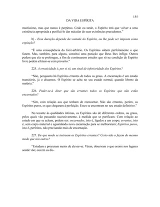 155
                                   DA VIDA ESPÍRITA

muitíssimo, mas que nunca é perpétuo. Cedo ou tarde, o Espírito terá que volver a uma
existência apropriada a purificá-lo das máculas de suas existências precedentes.”

       b) - Essa duração depende da vontade do Espírito, ou lhe pode ser imposta como
expiação?

        “É uma conseqüência do livre-arbítrio. Os Espíritos sabem perfeitamente o que
fazem. Mas, também, para alguns, constitui uma punição que Deus lhes inflige. Outros
pedem que ela se prolongue, a fim de continuarem estudos que só na condição de Espírito
livre podem efetuar-se com proveito.”

       225. A erraticidade é, por si só, um sinal de inferioridade dos Espíritos?

        “Não, porquanto há Espíritos errantes de todos os graus. A encarnação é um estado
transitório, já o dissemos. O Espírito se acha no seu estado normal, quando liberto da
matéria.”

      226. Poder-se-á dizer que são errantes todos os Espíritos que não estão
encarnados?

        “Sim, com relação aos que tenham de reencarnar. Não são errantes, porém, os
Espíritos puros, os que chegaram à perfeição. Esses se encontram no seu estado definitivo.”

         No tocante às qualidades íntimas, os Espíritos são de diferentes ordens, ou graus,
pelos quais vão passando sucessivamente, à medida que se purificam. Com relação ao
estado em que se acham, podem ser: encarnados, isto é, ligados a um corpo; errantes, isto
é, sem corpo material e aguardando nova encarnação para se melhorarem; Espíritos puros,
isto é, perfeitos, não precisando mais de encarnação.

      227. De que modo se instruem os Espíritos errantes? Certo não o fazem do mesmo
modo que nós outros?

       “Estudam e procuram meios de elevar-se. Vêem, observam o que ocorre nos lugares
aonde vão; ouvem os dis-
 