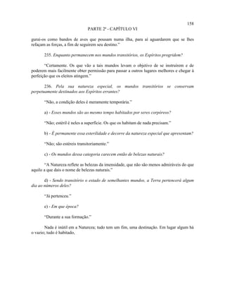 158
                               PARTE 2ª - CAPÍTULO VI

gurai-os como bandos de aves que pousam numa ilha, para aí aguardarem que se lhes
refaçam as forças, a fim de seguirem seu destino.”

       235. Enquanto permanecem nos mundos transitórios, os Espíritos progridem?

       “Certamente. Os que vão a tais mundos levam o objetivo de se instruírem e de
poderem mais facilmente obter permissão para passar a outros lugares melhores e chegar à
perfeição que os eleitos atingem.”

       236. Pela sua natureza especial, os mundos transitórios se conservam
perpetuamente destinados aos Espíritos errantes?

       “Não, a condição deles é meramente temporária.”

       a) - Esses mundos são ao mesmo tempo habitados por seres corpóreos?

       “Não; estéril é neles a superfície. Os que os habitam de nada precisam.”

       b) - É permanente essa esterilidade e decorre da natureza especial que apresentam?

       “Não; são estéreis transitoriamente.”

       c) - Os mundos dessa categoria carecem então de belezas naturais?

       “A Natureza reflete as belezas da imensidade, que não são menos admiráveis do que
aquilo a que dais o nome de belezas naturais.”

       d) - Sendo transitório o estado de semelhantes mundos, a Terra pertencerá algum
dia ao números deles?

       “Já pertenceu.”

       e) - Em que época?

       “Durante a sua formação.”

       Nada é inútil em a Natureza; tudo tem um fim, uma destinação. Em lugar algum há
o vazio; tudo é habitado,
 