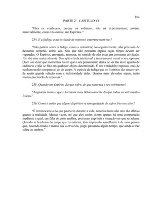 164
                               PARTE 2ª - CAPÍTULO VI

       “Eles os conhecem, porque os sofreram, não os experimentam, porém,
materialmente, como vós outros: são Espíritos.”

       254. E a fadiga, a necessidade de repouso, experimentam-nas?

       “Não podem sentir a fadiga, como a entendeis; conseguintemente, não precisam de
descanso corporal, como vós, pois que não possuem órgãos cujas forças devam ser
reparadas. O Espírito, entretanto, repousa, no sentido de não estar em constante atividade.
Ele não atua materialmente. Sua ação é toda intelectual e inteiramente moral o seu repouso.
Quer isto dizer que momentos há em que o seu pensamento deixa de ser tão ativo quanto de
ordinário e não se fixa em qualquer objeto determinado. É um verdadeiro repouso, mas de
nenhum modo comparável ao do corpo. A espécie de fadiga que os Espíritos são suscetíveis
de sentir guarda relação com a inferioridade deles. Quanto mais elevados sejam, tanto
menos precisarão de repousar.”

       255. Quando um Espírito diz que sofre, de que natureza é seu sofrimento?

        “Angústias morais, que o torturam mais dolorosamente do que todos os sofrimentos
físicos.”

       256. Como é então que alguns Espíritos se têm queixado de sofrer frio ou calor?

       “É reminiscência do que padecem durante a vida, reminiscência não raro tão aflitiva
quanto a realidade. Muitas vezes, no que eles assim dizem apenas há uma comparação
mediante a qual, em falta de coisa melhor, procuram exprimir a situação em que se acham.
Quando se lembram do corpo que revestiram, têm impressão semelhante à de uma pessoa
que, havendo tirado o manto que a envolvia, julga, passando algum tempo, que ainda o traz
sobre os ombros.”
 
