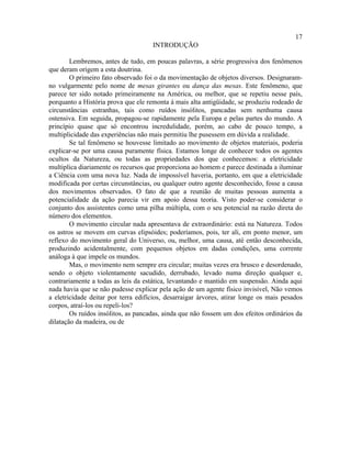17
                                     INTRODUÇÃO

        Lembremos, antes de tudo, em poucas palavras, a série progressiva dos fenômenos
que deram origem a esta doutrina.
        O primeiro fato observado foi o da movimentação de objetos diversos. Designaram-
no vulgarmente pelo nome de mesas girantes ou dança das mesas. Este fenômeno, que
parece ter sido notado primeiramente na América, ou melhor, que se repetiu nesse país,
porquanto a História prova que ele remonta à mais alta antigüidade, se produziu rodeado de
circunstâncias estranhas, tais como ruídos insólitos, pancadas sem nenhuma causa
ostensiva. Em seguida, propagou-se rapidamente pela Europa e pelas partes do mundo. A
princípio quase que só encontrou incredulidade, porém, ao cabo de pouco tempo, a
multiplicidade das experiências não mais permitiu lhe pusessem em dúvida a realidade.
        Se tal fenômeno se houvesse limitado ao movimento de objetos materiais, poderia
explicar-se por uma causa puramente física. Estamos longe de conhecer todos os agentes
ocultos da Natureza, ou todas as propriedades dos que conhecemos: a eletricidade
multiplica diariamente os recursos que proporciona ao homem e parece destinada a iluminar
a Ciência com uma nova luz. Nada de impossível haveria, portanto, em que a eletricidade
modificada por certas circunstâncias, ou qualquer outro agente desconhecido, fosse a causa
dos movimentos observados. O fato de que a reunião de muitas pessoas aumenta a
potencialidade da ação parecia vir em apoio dessa teoria. Visto poder-se considerar o
conjunto dos assistentes como uma pilha múltipla, com o seu potencial na razão direta do
número dos elementos.
        O movimento circular nada apresentava de extraordinário: está na Natureza. Todos
os astros se movem em curvas elipsóides; poderíamos, pois, ter ali, em ponto menor, um
reflexo do movimento geral do Universo, ou, melhor, uma causa, até então desconhecida,
produzindo acidentalmente, com pequenos objetos em dadas condições, uma corrente
análoga à que impele os mundos.
        Mas, o movimento nem sempre era circular; muitas vezes era brusco e desordenado,
sendo o objeto violentamente sacudido, derrubado, levado numa direção qualquer e,
contrariamente a todas as leis da estática, levantando e mantido em suspensão. Ainda aqui
nada havia que se não pudesse explicar pela ação de um agente físico invisível, Não vemos
a eletricidade deitar por terra edifícios, desarraigar árvores, atirar longe os mais pesados
corpos, atraí-los ou repeli-los?
        Os ruídos insólitos, as pancadas, ainda que não fossem um dos efeitos ordinários da
dilatação da madeira, ou de
 