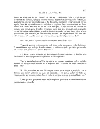 172
                               PARTE 2ª - CAPÍTULO VI

sultam do exercício da sua vontade, ou do seu livre-arbítrio. Sabe o Espírito que,
escolhendo tal caminho, terá que sustentar lutas de determinada espécie; sabe, portanto, de
que natureza serão as vicissitudes que se lhe depararão, mas ignora se se verificará este ou
aquele êxito. Os acontecimentos secundários se originam das circunstâncias e da força
mesma das coisas. Previstos só são os fatos principais, os que influem no destino. Se
tomares uma estrada cheia de sulcos profundos, sabes que terás de andar cautelosamente,
porque há muitas probabilidades de caíres; ignoras, contudo, em que ponto cairás e bem
pode suceder que não caias, se fores bastante prudente. Se, ao percorreres uma rua, uma
telha te cair na cabeça, não creias que estava escrito, segundo vulgarmente se diz.”

       260. Como pode o Espírito desejar nascer entre gente de má vida?

       “Forçoso é que seja posto num meio onde possa sofrer a prova que pediu. Pois bem!
É necessário que haja analogia. Para lutar contra o instinto do roubo, preciso é que se ache
em contacto com gente dada à prática de roubar.”

       a) - Assim, se não houvesse na Terra gente de maus costumes, o Espírito não
encontraria aí meio apropriado ao sofrimento de certas provas?

       “E seria isso de lastimar-se? É o que ocorre nos mundos superiores, onde o mal não
penetra. Eis por que nesses mundos, só há Espíritos bons. Fazei que em breve o mesmo se
dê na Terra.”

       261. Nas provações por que lhe cumpre passar para atingir a perfeição, tem o
Espírito que sofrer tentações de todas as naturezas? Tem que se achar em todas as
circunstâncias que possam excitar-lhe o orgulho, a inveja, a avareza, a sensualidade, etc.?

      “Certo que não, pois bem sabeis haver Espíritos que desde o começo tomam um
caminho que os exime de
 