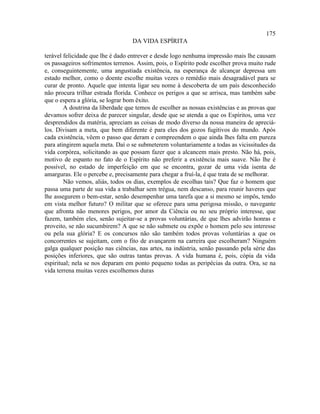 175
                                  DA VIDA ESPÍRITA

terável felicidade que lhe é dado entrever e desde logo nenhuma impressão mais lhe causam
os passageiros sofrimentos terrenos. Assim, pois, o Espírito pode escolher prova muito rude
e, conseguintemente, uma angustiada existência, na esperança de alcançar depressa um
estado melhor, como o doente escolhe muitas vezes o remédio mais desagradável para se
curar de pronto. Aquele que intenta ligar seu nome à descoberta de um país desconhecido
não procura trilhar estrada florida. Conhece os perigos a que se arrisca, mas também sabe
que o espera a glória, se lograr bom êxito.
        A doutrina da liberdade que temos de escolher as nossas existências e as provas que
devamos sofrer deixa de parecer singular, desde que se atenda a que os Espíritos, uma vez
desprendidos da matéria, apreciam as coisas de modo diverso da nossa maneira de apreciá-
los. Divisam a meta, que bem diferente é para eles dos gozos fugitivos do mundo. Após
cada existência, vêem o passo que deram e compreendem o que ainda lhes falta em pureza
para atingirem aquela meta. Daí o se submeterem voluntariamente a todas as vicissitudes da
vida corpórea, solicitando as que possam fazer que a alcancem mais presto. Não há, pois,
motivo de espanto no fato de o Espírito não preferir a existência mais suave. Não lhe é
possível, no estado de imperfeição em que se encontra, gozar de uma vida isenta de
amarguras. Ele o percebe e, precisamente para chegar a fruí-la, é que trata de se melhorar.
        Não vemos, aliás, todos os dias, exemplos de escolhas tais? Que faz o homem que
passa uma parte de sua vida a trabalhar sem trégua, nem descanso, para reunir haveres que
lhe assegurem o bem-estar, senão desempenhar uma tarefa que a si mesmo se impôs, tendo
em vista melhor futuro? O militar que se oferece para uma perigosa missão, o navegante
que afronta não menores perigos, por amor da Ciência ou no seu próprio interesse, que
fazem, também eles, senão sujeitar-se a provas voluntárias, de que lhes advirão honras e
proveito, se não sucumbirem? A que se não submete ou expõe o homem pelo seu interesse
ou pela sua glória? E os concursos não são também todos provas voluntárias a que os
concorrentes se sujeitam, com o fito de avançarem na carreira que escolheram? Ninguém
galga qualquer posição nas ciências, nas artes, na indústria, senão passando pela série das
posições inferiores, que são outras tantas provas. A vida humana é, pois, cópia da vida
espiritual; nela se nos deparam em ponto pequeno todas as peripécias da outra. Ora, se na
vida terrena muitas vezes escolhemos duras
 