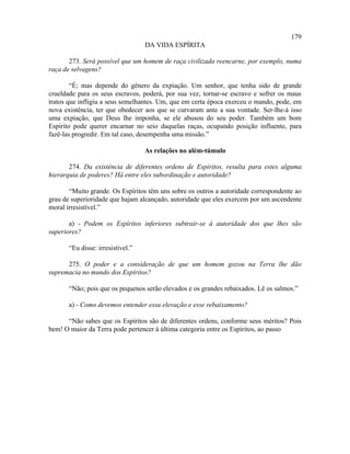 179
                                   DA VIDA ESPÍRITA

       273. Será possível que um homem de raça civilizada reencarne, por exemplo, numa
raça de selvagens?

        “É; mas depende do gênero da expiação. Um senhor, que tenha sido de grande
crueldade para os seus escravos, poderá, por sua vez, tornar-se escravo e sofrer os maus
tratos que infligiu a seus semelhantes. Um, que em certa época exerceu o mando, pode, em
nova existência, ter que obedecer aos que se curvaram ante a sua vontade. Ser-lhe-á isso
uma expiação, que Deus lhe imponha, se ele abusou do seu poder. Também um bom
Espírito pode querer encarnar no seio daquelas raças, ocupando posição influente, para
fazê-las progredir. Em tal caso, desempenha uma missão.”

                                   As relações no além-túmulo

       274. Da existência de diferentes ordens de Espíritos, resulta para estes alguma
hierarquia de poderes? Há entre eles subordinação e autoridade?

       “Muito grande. Os Espíritos têm uns sobre os outros a autoridade correspondente ao
grau de superioridade que hajam alcançado, autoridade que eles exercem por um ascendente
moral irresistível.”

       a) - Podem os Espíritos inferiores subtrair-se à autoridade dos que lhes são
superiores?

       “Eu disse: irresistível.”

      275. O poder e a consideração de que um homem gozou na Terra lhe dão
supremacia no mundo dos Espíritos?

       “Não; pois que os pequenos serão elevados e os grandes rebaixados. Lê os salmos.”

       a) - Como devemos entender essa elevação e esse rebaixamento?

      “Não sabes que os Espíritos são de diferentes ordens, conforme seus méritos? Pois
bem! O maior da Terra pode pertencer à última categoria entre os Espíritos, ao passo
 