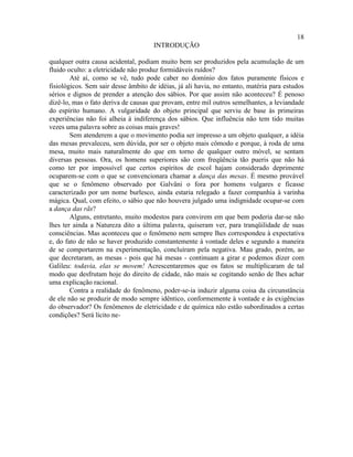 18
                                      INTRODUÇÃO

qualquer outra causa acidental, podiam muito bem ser produzidos pela acumulação de um
fluido oculto: a eletricidade não produz formidáveis ruídos?
        Até aí, como se vê, tudo pode caber no domínio dos fatos puramente físicos e
fisiológicos. Sem sair desse âmbito de idéias, já ali havia, no entanto, matéria para estudos
sérios e dignos de prender a atenção dos sábios. Por que assim não aconteceu? É penoso
dizê-lo, mas o fato deriva de causas que provam, entre mil outros semelhantes, a leviandade
do espírito humano. A vulgaridade do objeto principal que serviu de base às primeiras
experiências não foi alheia à indiferença dos sábios. Que influência não tem tido muitas
vezes uma palavra sobre as coisas mais graves!
        Sem atenderem a que o movimento podia ser impresso a um objeto qualquer, a idéia
das mesas prevaleceu, sem dúvida, por ser o objeto mais cômodo e porque, à roda de uma
mesa, muito mais naturalmente do que em torno de qualquer outro móvel, se sentam
diversas pessoas. Ora, os homens superiores são com freqüência tão pueris que não há
como ter por impossível que certos espíritos de escol hajam considerado deprimente
ocuparem-se com o que se convencionara chamar a dança das mesas. É mesmo provável
que se o fenômeno observado por Galvâni o fora por homens vulgares e ficasse
caracterizado por um nome burlesco, ainda estaria relegado a fazer companhia à varinha
mágica. Qual, com efeito, o sábio que não houvera julgado uma indignidade ocupar-se com
a dança das rãs?
        Alguns, entretanto, muito modestos para convirem em que bem poderia dar-se não
lhes ter ainda a Natureza dito a última palavra, quiseram ver, para tranqüilidade de suas
consciências. Mas aconteceu que o fenômeno nem sempre lhes correspondeu à expectativa
e, do fato de não se haver produzido constantemente à vontade deles e segundo a maneira
de se comportarem na experimentação, concluíram pela negativa. Mau grado, porém, ao
que decretaram, as mesas - pois que há mesas - continuam a girar e podemos dizer com
Galileu: todavia, elas se movem! Acrescentaremos que os fatos se multiplicaram de tal
modo que desfrutam hoje do direito de cidade, não mais se cogitando senão de lhes achar
uma explicação racional.
        Contra a realidade do fenômeno, poder-se-ia induzir alguma coisa da circunstância
de ele não se produzir de modo sempre idêntico, conformemente à vontade e às exigências
do observador? Os fenômenos de eletricidade e de química não estão subordinados a certas
condições? Será lícito ne-
 