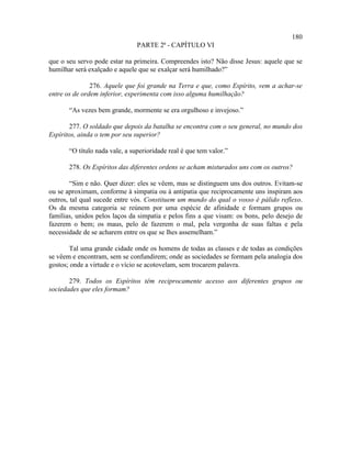 180
                                PARTE 2ª - CAPÍTULO VI

que o seu servo pode estar na primeira. Compreendes isto? Não disse Jesus: aquele que se
humilhar será exalçado e aquele que se exalçar será humilhado?”

               276. Aquele que foi grande na Terra e que, como Espírito, vem a achar-se
entre os de ordem inferior, experimenta com isso alguma humilhação?

       “As vezes bem grande, mormente se era orgulhoso e invejoso.”

       277. O soldado que depois da batalha se encontra com o seu general, no mundo dos
Espíritos, ainda o tem por seu superior?

       “O título nada vale, a superioridade real é que tem valor.”

       278. Os Espíritos das diferentes ordens se acham misturados uns com os outros?

        “Sim e não. Quer dizer: eles se vêem, mas se distinguem uns dos outros. Evitam-se
ou se aproximam, conforme à simpatia ou à antipatia que reciprocamente uns inspiram aos
outros, tal qual sucede entre vós. Constituem um mundo do qual o vosso é pálido reflexo.
Os da mesma categoria se reúnem por uma espécie de afinidade e formam grupos ou
famílias, unidos pelos laços da simpatia e pelos fins a que visam: os bons, pelo desejo de
fazerem o bem; os maus, pelo de fazerem o mal, pela vergonha de suas faltas e pela
necessidade de se acharem entre os que se lhes assemelham.”

       Tal uma grande cidade onde os homens de todas as classes e de todas as condições
se vêem e encontram, sem se confundirem; onde as sociedades se formam pela analogia dos
gostos; onde a virtude e o vício se acotovelam, sem trocarem palavra.

       279. Todos os Espíritos têm reciprocamente acesso aos diferentes grupos ou
sociedades que eles formam?
 