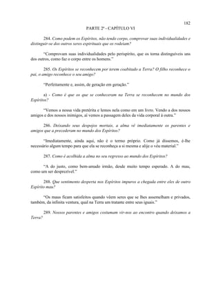 182
                                 PARTE 2ª - CAPÍTULO VI

       284. Como podem os Espíritos, não tendo corpo, comprovar suas individualidades e
distinguir-se dos outros seres espirituais que os rodeiam?

       “Comprovam suas individualidades pelo perispírito, que os torna distinguíveis uns
dos outros, como faz o corpo entre os homens.”

        285. Os Espíritos se reconhecem por terem coabitado a Terra? O filho reconhece o
pai, o amigo reconhece o seu amigo?

         “Perfeitamente e, assim, de geração em geração.”

       a) - Como é que os que se conheceram na Terra se reconhecem no mundo dos
Espíritos?

      “Vemos a nossa vida pretérita e lemos nela como em um livro. Vendo a dos nossos
amigos e dos nossos inimigos, aí vemos a passagem deles da vida corporal à outra.”

      286. Deixando seus despojos mortais, a alma vê imediatamente os parentes e
amigos que a precederam no mundo dos Espíritos?

       “Imediatamente, ainda aqui, não é o termo próprio. Como já dissemos, é-lhe
necessário algum tempo para que ela se reconheça a si mesma e alije o véu material.”

         287. Como é acolhida a alma no seu regresso ao mundo dos Espíritos?

      “A do justo, como bem-amado irmão, desde muito tempo esperado. A do mau,
como um ser desprezível.”

       288. Que sentimento desperta nos Espíritos impuros a chegada entre eles de outro
Espírito mau?

      “Os maus ficam satisfeitos quando vêem seres que se lhes assemelham e privados,
também, da infinita ventura, qual na Terra um tratante entre seus iguais.”

         289. Nossos parentes e amigos costumam vir-nos ao encontro quando deixamos a
Terra?
 
