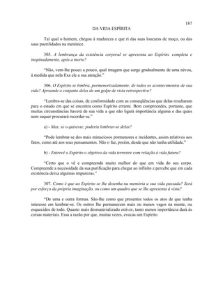187
                                  DA VIDA ESPÍRITA

       Tal qual o homem, chegou à madureza e que ri das suas loucuras de moço, ou das
suas puerilidades na meninice.

       305. A lembrança da existência corporal se apresenta ao Espírito. completa e
inopinadamente, após a morte?

       “Não, vem-lhe pouco a pouco, qual imagem que surge gradualmente de uma névoa,
à medida que nela fixa ele a sua atenção.”

       306. O Espírito se lembra, pormenorizadamente, de todos os acontecimentos de sua
vida? Apreende o conjunto deles de um golpe de vista retrospectivo?

       “Lembra-se das coisas, de conformidade com as conseqüências que delas resultaram
para o estado em que se encontra como Espírito errante. Bem compreendes, portanto, que
muitas circunstâncias haverá de sua vida a que não ligará importância alguma e das quais
nem sequer procurará recordar-se.”

       a) - Mas, se o quisesse, poderia lembrar-se delas?

        “Pode lembrar-se dos mais minuciosos pormenores e incidentes, assim relativos aos
fatos, como até aos seus pensamentos. Não o faz, porém, desde que não tenha utilidade.”

       b) - Entrevê o Espírito o objetivo da vida terrestre com relação à vida futura?

       “Certo que o vê e compreende muito melhor do que em vida do seu corpo.
Compreende a necessidade da sua purificação para chegar ao infinito e percebe que em cada
existência deixa algumas impurezas.”

       307. Como é que ao Espírito se lhe desenha na memória a sua vida passada? Será
por esforço da própria imaginação, ou como um quadro que se lhe apresenta à vista?

        “De uma e outra formas. São-lhe como que presentes todos os atos de que tenha
interesse em lembrar-se. Os outros lhe permanecem mais ou menos vagos na mente, ou
esquecidos de todo. Quanto mais desmaterializado estiver, tanto menos importância dará às
coisas materiais. Essa a razão por que, muitas vezes, evocas um Espírito
 