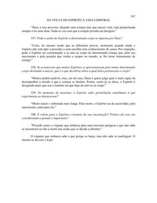 197
                   DA VOLTA DO ESPÍRITO À VIDA CORPORAL

      “Deus a isso proveria. Quando uma criança tem que nascer vital, está predestinada
sempre a ter uma alma. Nada se cria sem que à criação presida um desígnio.”

       337. Pode a união do Espírito a determinado corpo se imposta por Deus?

        “Certo, do mesmo modo que as diferentes provas, mormente quando ainda o
Espírito não está apto a proceder a uma escolha com conhecimento de causa. Por expiação,
pode o Espírito ser constrangido a se unir ao corpo de determinada criança que, pelo seu
nascimento e pela posição que venha a ocupar no mundo, se lhe torne instrumento de
castigo.”

       338. Se acontecesse que muitos Espíritos se apresentassem para tomar determinado
corpo destinado a nascer, que é o que decidiria sobre a qual deles pertenceria o corpo?

       “Muitos podem pedi-lo; mas, em tal caso, Deus é quem julga qual o mais capaz de
desempenhar a missão a que a criança se destina. Porém, como já eu disse, o Espírito é
designado antes que soe o instante em que haja de unir-se ao corpo.”

       339. No momento de encarnar, o Espírito sofre perturbação semelhante à que
experimenta ao desencarnar?

      “Muito maior e sobretudo mais longa. Pela morte, o Espírito sai da escravidão; pelo
nascimento, entra para ela.”

       340. É solene para o Espírito o instante da sua encarnação? Pratica ele esse ato
considerando-o grande e importante?

       “Procede como o viajante que embarca para uma travessia perigosa e que não sabe
se encontrará ou não a morte nas ondas que se decide a afrontar.”

     O viajante que embarca sabe a que perigo se lança, mas não sabe se naufragará. O
mesmo se dá com o Espí-
 