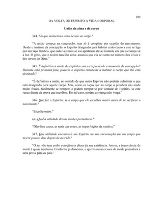 199
                    DA VOLTA DO ESPÍRITO À VIDA CORPORAL

                                União da alma e do corpo

       344. Em que momento a alma se une ao corpo?

        “A união começa na concepção, mas só é completa por ocasião do nascimento.
Desde o instante da concepção, o Espírito designado para habitar certo corpo a este se liga
por um laço fluídico, que cada vez mais se vai apertando até ao instante em que a criança vê
a luz. O grito, que o recém-nascido solta, anuncia que ela se conta no número dos vivos e
dos servos de Deus.”

       345. É definitiva a união do Espírito com o corpo desde o momento da concepção?
Durante esta primeira fase, poderia o Espírito renunciar a habitar o corpo que lhe está
destinado?

       “É definitiva a união, no sentido de que outro Espírito não poderia substituir o que
está designado para aquele corpo. Mas, como os laços que ao corpo o prendem são ainda
muito fracos, facilmente se rompem e podem romper-se por vontade do Espírito, se este
recua diante da prova que escolheu. Em tal caso, porém, a criança não vinga.”

      346. Que faz o Espírito, se o corpo que ele escolheu morre antes de se verificar o
nascimento?

       “Escolhe outro.”

       a) - Qual a utilidade dessas mortes prematuras?

       “Dão-lhes causa, as mais das vezes, as imperfeições da matéria.”

       347. Que utilidade encontrará um Espírito na sua encarnação em um corpo que
morre poucos dias depois de nascido?

       “O ser não tem então consciência plena da sua existência. Assim, a importância da
morte é quase nenhuma. Conforme já dissemos, o que há nesses casos de morte prematura é
uma prova para os pais.”
 