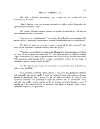 200
                               PARTE 2ª - CAPÍTULO VII

      348. Sabe o Espírito, previamente, que o corpo de sua escolha não tem
probabilidade de viver?

        “Sabe-o algumas vezes; mas, se nessa circunstância reside o motivo da escolha, isso
significa que está fugindo à prova.”

       349. Quando falha por qualquer causa a encarnação de um Espírito, é ela suprida
imediatamente por outra existência?

       “Nem sempre o é imediatamente. Faz-se mister dar ao Espírito tempo para proceder
a nova escolha, a menos que a reencarnação imediata corresponda a anterior determinação.”

        350. Uma vez unido ao corpo da criança e quando já lhe não é possível voltar
atrás, sucede alguma vez deplorar o Espírito a escolha que fez?

       “Perguntas se, como homem, se queixa da vida que tem? Se desejara que outra fosse
ela? Sim. Se se arrepende da escolha que fez? Não, pois não sabe ter sido sua escolha.
Depois de encarnado, não pode o Espírito lastimar uma escolha de que não tem consciência.
Pode, entretanto, achar pesada demais a carga e considerá-la superior às suas forças. É
quando isso acontece que recorre ao suicídio.”

       351. No intervalo que medeia da concepção ao nascimento, goza o Espírito de
todas as suas faculdades?

        “Mais ou menos, conforme o ponto, em que se ache, dessa fase, porquanto ainda não
está encarnado, mas apenas ligado. A partir do instante da concepção, começa o Espírito
tomado de perturbação, que o adverte de que lhe soou o momento de começar nova
existência corpórea. Essa perturbação cresce de contínuo até ao nascimento, Nesse
intervalo, seu estado é quase idêntico ao de um Espírito encarnado durante o sono. À
medida que a hora do nascimento se aproxima, suas idéias se apagam, assim como a
lembrança do passado, do qual deixa
 