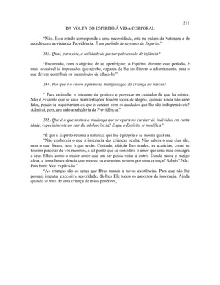 211
                   DA VOLTA DO ESPÍRITO À VIDA CORPORAL

       “Não. Esse estado corresponde a uma necessidade, está na ordem da Natureza e de
acordo com as vistas da Providência. É um período de repouso do Espírito.”

       383. Qual, para este, a utilidade de passar pelo estado de infância?

       “Encarnado, com o objetivo de se aperfeiçoar, o Espírito, durante esse período, é
mais acessível às impressões que recebe, capazes de lhe auxiliarem o adiantamento, para o
que devem contribuir os incumbidos de educá-lo.”

       384. Por que é o choro a primeira manifestação da criança ao nascer?

        “ Para estimular o interesse da genitora e provocar os cuidados de que há mister.
Não é evidente que se suas manifestações fossem todas de alegria, quando ainda não sabe
falar, pouco se inquietariam os que o cercam com os cuidados que lhe são indispensáveis?
Admirai, pois, em tudo a sabedoria da Providência.”

        385. Que é o que motiva a mudança que se opera no caráter do indivíduo em certa
idade, especialmente ao sair da adolescência? É que o Espírito se modifica?

        “É que o Espírito retoma a natureza que lhe é própria e se mostra qual era.
        “Não conheceis o que a inocência das crianças oculta. Não sabeis o que elas são,
nem o que foram, nem o que serão. Contudo, afeição lhes tendes, as acaricias, como se
fossem parcelas de vós mesmos, a tal ponto que se considera o amor que uma mãe consagra
a seus filhos como o maior amor que um ser possa votar a outro. Donde nasce o meigo
afeto, a terna benevolência que mesmo os estranhos sentem por uma criança? Sabeis? Não.
Pois bem! Vou explicá-lo.”
        “As crianças são os seres que Deus manda a novas existências. Para que não lhe
possam imputar excessiva severidade, dá-lhes Ele todos os aspectos da inocência. Ainda
quando se trata de uma criança de maus pendores,
 