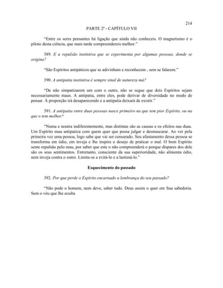 214
                               PARTE 2ª - CAPÍTULO VII

        “Entre os seres pensantes há ligação que ainda não conheceis. O magnetismo é o
piloto desta ciência, que mais tarde compreendereis melhor.”

       389. E a repulsão instintiva que se experimenta por algumas pessoas, donde se
origina?

       “São Espíritos antipáticos que se adivinham e reconhecem , sem se falarem.”

       390. A antipatia instintiva é sempre sinal de natureza má?

       “De não simpatizarem um com o outro, não se segue que dois Espíritos sejam
necessariamente maus. A antipatia, entre eles, pode derivar de diversidade no modo de
pensar. À proporção irá desaparecendo e a antipatia deixará de existir.”

        391. A antipatia entre duas pessoas nasce primeiro na que tem pior Espírito, ou na
que o tem melhor?

        “Numa e noutra indiferentemente, mas distintas são as causas e os efeitos nas duas.
Um Espírito mau antipatiza com quem quer que possa julgar e desmascarar. Ao ver pela
primeira vez uma pessoa, logo sabe que vai ser censurado. Seu afastamento dessa pessoa se
transforma em ódio, em inveja e lhe inspira o desejo de praticar o mal. O bom Espírito
sente repulsão pelo mau, por saber que este o não compreenderá o porque díspares dos dele
são os seus sentimentos. Entretanto, consciente da sua superioridade, não alimenta ódio,
nem inveja contra o outro. Limita-se a evitá-lo e a lastimá-lo.”

                               Esquecimento do passado

       392. Por que perde o Espírito encarnado a lembrança do seu passado?

      “Não pode o homem, nem deve, saber tudo. Deus assim o quer em Sua sabedoria.
Sem o véu que lhe oculta
 