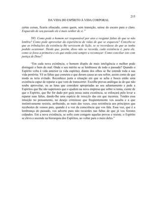 215
                     DA VIDA DO ESPÍRITO À VIDA CORPORAL

certas coisas, ficaria ofuscado, como quem, sem transição, saísse do escuro para o claro.
Esquecido de seu passado ele é mais senhor de si. ”

        393. Como pode o homem ser responsável por atos e resgatar faltas de que se não
lembra? Como pode aproveitar da experiência de vidas de que se esqueceu? Concebe-se
que as tribulações da existência lhe servissem de lição, se se recordasse do que as tenha
podido ocasionar. Desde que, porém, disso não se recorda, cada existência é, para ele,
como se fosse a primeira e eis que então está sempre a recomeçar. Como conciliar isto com
justiça de Deus?

        “Em cada nova existência, o homem dispõe de mais inteligência e melhor pode
distinguir o bem do mal. Onde o seu mérito se se lembrasse de todo o passado? Quando o
Espírito volta à vida anterior (a vida espírita), diante dos olhos se lhe estende toda a sua
vida pretérita. Vê as faltas que cometeu e que deram causa ao seu sofrer, assim como de que
modo as teria evitado. Reconhece justa a situação em que se acha e busca então uma
existência capaz de reparar a que vem de transcorrer. Escolhe provas análogas às de que não
soube aproveitar, ou as lutas que considere apropriadas ao seu adiantamento e pede a
Espíritos que lhe são superiores que o ajudem na nova empresa que sobre si toma, ciente de
que o Espírito, que lhe for dado por guia nessa outra existência, se esforçará pelo levar a
reparar suas faltas, dando-lhe uma espécie de intuição das em que incorreu. Tendes essa
intuição no pensamento, no desejo criminoso que freqüentemente vos assalta e a que
instintivamente resistis, atribuindo, as mais das vezes, essa resistência aos princípios que
recebestes de vossos pais, quando é a voz da consciência que vos fala. Essa voz, que é a
lembrança do passado, vos adverte para não recairdes nas faltas de que já vos fizestes
culpados. Em a nova existência, se sofre com coragem aquelas provas e resiste, o Espírito
se eleva e ascende na hierarquia dos Espíritos, ao voltar para o meio deles.”
 