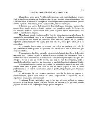 219
                    DA VOLTA DO ESPÍRITO À VIDA CORPORAL

        Chegando ao termo que a Providência lhe assinou à vida na erraticidade, o próprio
Espírito escolhe as provas a que deseja submeter-se para apressar o seu adiantamento, isto
é, escolhe meios de adiantar-se e tais provas estão sempre em relação com as faltas que lhe
cumpre expiar. Se delas triunfa, eleva-se; se sucumbe, tem que recomeçar.
        O Espírito goza sempre do livre-arbítrio. Em virtude dessa liberdade é que escolhe,
quando desencarnado, as provas da vida corporal e que, quando encarnado, decide fazer ou
não uma coisa procede à escolha entre o bem e o mal. Negar ao homem o livre-arbítrio fora
reduzi-lo à condição de máquina.
        Mergulhando na vida corpórea, perde o Espírito, momentaneamente, a lembrança de
suas existências anteriores, como se um véu as cobrisse. Todavia, conserva algumas vezes
vaga consciências, lhe podem ser reveladas. Esta revelação, porém, só os Espíritos
superiores espontaneamente lhe fazem, com um fim útil, nunca para satisfazer a vã
curiosidade.
        As existências futuras, essas em nenhum caso podem ser reveladas, pela razão de
que dependem do modo por que o Espírito se sairá da existência atual e da escolha que
ulteriormente faça.
        O esquecimento das faltas praticadas não constitui obstáculo à melhoria do Espírito,
porquanto, se é certo que este não se lembra delas com precisão, não menos certo é que a
circunstância de as ter conhecido na erraticidade e de haver desejado repará-las o guia por
intuição e lhe dá a idéia de resistir ao mal, idéia que é a voz da consciência, tendo a
secundá-la os Espíritos superiores que o assistem, se atende às boas inspirações que lhe dão.
        O homem não conhece os atos que praticou em suas existências pretéritas, mas pode
sempre saber qual o gênero das faltas de que se tornou culpado e qual o cunho
predominante do seu caráter. Bastará então julgar do que foi, não pelo que é, sim, pelas suas
tendências.
        As vicissitudes da vida corpórea constituem expiação das faltas do passado e,
simultaneamente, provas com relação ao futuro. Depuram-nos e elevam-nos, se as
suportamos resignados e sem murmurar.
        A natureza dessas vicissitudes e das provas que sofremos também nos podem
esclarecer acerca do que fomos e do que fizemos, do mesmo modo que neste mundo
julgamos dos atos de um culpado pelo castigo que lhe inflige a lei.
 