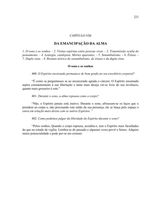 221




                                     CAPÍTULO VIII

                         DA EMANCIPAÇÃO DA ALMA

1. O sono e os sonhos. - 2. Visitas espíritas entre pessoas vivas. - 3. Transmissão oculta do
pensamento. - 4. Letargia, catalepsia. Mortes aparentes. - 5. Sonambulismo. - 6. Êxtase. -
7. Dupla vista. - 8. Resumo teórico do sonambulismo, do êxtase e da dupla vista.

                                    O sono e os sonhos

       400. O Espírito encarnado permanece de bom grado no seu envoltório corporal?

       “É como se perguntasses se ao encarcerado agrada o cárcere. O Espírito encarnado
aspira constantemente à sua libertação e tanto mais deseja ver-se livre do seu invólucro,
quanto mais grosseiro é este.”

       401. Durante o sono, a alma repousa como o corpo?

       “Não, o Espírito jamais está inativo. Durante o sono, afrouxam-se os laços que o
prendem ao corpo e, não precisando este então da sua presença, ele se lança pelo espaço e
entra em relação mais direta com os outros Espíritos. ”

       402. Como podemos julgar da liberdade do Espírito durante o sono?

       “Pelos sonhos, Quando o corpo repousa, acredita-o, tem o Espírito mais faculdades
do que no estado de vigília. Lembra-se do passado e algumas vezes prevê o futuro. Adquire
maior potencialidade e pode por-se em comuni-
 