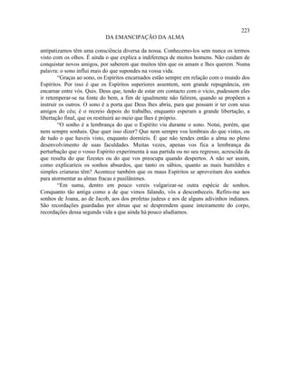 223
                            DA EMANCIPAÇÃO DA ALMA

antipatizamos têm uma consciência diversa da nossa. Conhecemo-los sem nunca os termos
visto com os olhos. É ainda o que explica a indiferença de muitos homens. Não cuidam de
conquistar novos amigos, por saberem que muitos têm que os amam e lhes querem. Numa
palavra: o sono influi mais do que supondes na vossa vida.
        “Graças ao sono, os Espíritos encarnados estão sempre em relação com o mundo dos
Espíritos. Por isso é que os Espíritos superiores assentem, sem grande repugnância, em
encarnar entre vós. Quis. Deus que, tendo de estar em contacto com o vício, pudessem eles
ir retemperar-se na fonte do bem, a fim de igualmente não falirem, quando se propõem a
instruir os outros. O sono é a porta que Deus lhes abriu, para que possam ir ter com seus
amigos do céu; é o recreio depois do trabalho, enquanto esperam a grande libertação, a
libertação final, que os restituirá ao meio que lhes é próprio.
        “O sonho é a lembrança do que o Espírito viu durante o sono. Notai, porém, que
nem sempre sonhais. Que quer isso dizer? Que nem sempre vos lembrais do que vistes, ou
de tudo o que haveis visto, enquanto dormíeis. É que não tendes então a alma no pleno
desenvolvimento de suas faculdades. Muitas vezes, apenas vos fica a lembrança da
perturbação que o vosso Espírito experimenta à sua partida ou no seu regresso, acrescida da
que resulta do que fizestes ou do que vos preocupa quando despertos. A não ser assim,
como explicaríeis os sonhos absurdos, que tanto os sábios, quanto as mais humildes e
simples criaturas têm? Acontece também que os maus Espíritos se aproveitam dos sonhos
para atormentar as almas fracas e pusilânimes.
        “Em suma, dentro em pouco vereis vulgarizar-se outra espécie de sonhos.
Conquanto tão antiga como a de que vimos falando, vós a desconheceis. Refiro-me aos
sonhos de Joana, ao de Jacob, aos dos profetas judeus e aos de alguns adivinhos indianos.
São recordações guardadas por almas que se desprendem quase inteiramente do corpo,
recordações dessa segunda vida a que ainda há pouco aludíamos.
 