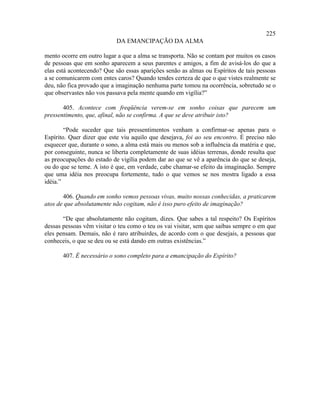 225
                            DA EMANCIPAÇÃO DA ALMA

mento ocorre em outro lugar a que a alma se transporta. Não se contam por muitos os casos
de pessoas que em sonho aparecem a seus parentes e amigos, a fim de avisá-los do que a
elas está acontecendo? Que são essas aparições senão as almas ou Espíritos de tais pessoas
a se comunicarem com entes caros? Quando tendes certeza de que o que vistes realmente se
deu, não fica provado que a imaginação nenhuma parte tomou na ocorrência, sobretudo se o
que observastes não vos passava pela mente quando em vigília?”

       405. Acontece com freqüência verem-se em sonho coisas que parecem um
pressentimento, que, afinal, não se confirma. A que se deve atribuir isto?

        “Pode suceder que tais pressentimentos venham a confirmar-se apenas para o
Espírito. Quer dizer que este viu aquilo que desejava, foi ao seu encontro. É preciso não
esquecer que, durante o sono, a alma está mais ou menos sob a influência da matéria e que,
por conseguinte, nunca se liberta completamente de suas idéias terrenas, donde resulta que
as preocupações do estado de vigília podem dar ao que se vê a aparência do que se deseja,
ou do que se teme. A isto é que, em verdade, cabe chamar-se efeito da imaginação. Sempre
que uma idéia nos preocupa fortemente, tudo o que vemos se nos mostra ligado a essa
idéia.”

       406. Quando em sonho vemos pessoas vivas, muito nossas conhecidas, a praticarem
atos de que absolutamente não cogitam, não é isso puro efeito de imaginação?

       “De que absolutamente não cogitam, dizes. Que sabes a tal respeito? Os Espíritos
dessas pessoas vêm visitar o teu como o teu os vai visitar, sem que saibas sempre o em que
eles pensam. Demais, não é raro atribuirdes, de acordo com o que desejais, a pessoas que
conheceis, o que se deu ou se está dando em outras existências.”

       407. É necessário o sono completo para a emancipação do Espírito?
 