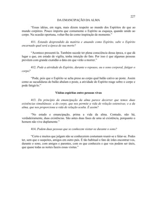 227
                             DA EMANCIPAÇÃO DA ALMA

       “Essas idéias, em regra, mais dizem respeito ao mundo dos Espíritos do que ao
mundo corpóreo. Pouco importa que comumente o Espírito as esqueça, quando unido ao
corpo. Na ocasião oportuna, voltar-lhe-ão como inspiração de momento.”

      411. Estando desprendido da matéria e atuando como Espírito, sabe o Espírito
encarnado qual será a época de sua morte?

       “Acontece pressenti-la. Também sucede ter plena consciência dessa época, o que dá
lugar a que, em estado de vigília, tenha intuição do fato. Por isso é que algumas pessoas
prevêem com grande exatidão a data em que virão a morrer.”

         412. Pode a atividade do Espírito, durante o repouso, ou o sono corporal, fatigar o
corpo?

       “Pode, pois que o Espírito se acha preso ao corpo qual balão cativo ao poste. Assim
como as sacudiduras do balão abalam o poste, a atividade do Espírito reage sobre o corpo e
pode fatigá-lo.”

                            Visitas espíritas entre pessoas vivas

       413. Do princípio da emancipação da alma parece decorrer que temos duas
existências simultâneas: a do corpo, que nos permite a vida de relação ostensivas; e a da
alma, que nos proporciona a vida de relação oculta. É assim?

       “No estado e emancipação, prima a vida da alma. Contudo, não há,
verdadeiramente, duas existências. São antes duas fases de uma só existência, porquanto o
homem não vive duplamente.”

         414. Podem duas pessoas que se conhecem visitar-se durante o sono?

        “Certo e muitos que julgam não se conhecerem costumam reunir-se e falar-se. Podes
ter, sem que o suspeites, amigos em outro país. É tão habitual o fato de irdes encontrar-vos,
durante o sono, com amigos e parentes, com os que conheceis e que vos podem ser úteis,
que quase todas as noites fazeis essas visitas.”
 