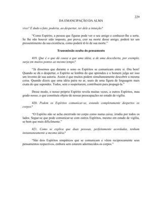229
                             DA EMANCIPAÇÃO DA ALMA

vivo? E dado o fato, poderia, ao despertar, ter dele a intuição?

       “Como Espírito, a pessoa que figuras pode ver o seu amigo e conhecer-lhe a sorte.
Se lhe não houver sido imposto, por prova, crer na morte desse amigo, poderá ter um
pressentimento da sua existência, como poderá tê-lo de sua morte.”

                           Transmissão oculta do pensamento

       419. Que é o que dá causa a que uma idéia, a de uma descoberta, por exemplo,
surja em muitos pontos ao mesmo tempo?

       “Já dissemos que durante o sono os Espíritos se comunicam entre si. Ora bem!
Quando se dá o despertar, o Espírito se lembra do que aprendeu e o homem julga ser isso
um invento de sua autoria. Assim é que muitos podem simultaneamente descobrir a mesma
coisa. Quando dizeis que uma idéia paira no ar, usais de uma figura de linguagem mais
exata do que supondes. Todos, sem o suspeitarem, contribuem para propagá-la.”

       Desse modo, o nosso próprio Espírito revela muitas vezes, a outros Espíritos, mau
grado nosso, o que constituía objeto de nossas preocupações no estado de vigília.

      420. Podem os Espíritos comunicar-se, estando completamente despertos os
corpos?

        “O Espírito não se acha encerrado no corpo como numa caixa; irradia por todos os
lados. Segue-se que pode comunicar-se com outros Espíritos, mesmo em estado de vigília,
se bem que mais dificilmente.”

       421. Como se explica que duas pessoas, perfeitamente acordadas, tenham
instantaneamente a mesma idéia?

      “São dois Espíritos simpáticos que se comunicam e vêem reciprocamente seus
pensamentos respectivos, embora sem estarem adormecidos os corpos.”
 