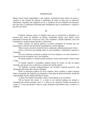 23

                                     INTRODUÇÃO

Muitas teorias foram engendradas a este respeito. Examiná-las-emos dentro em pouco e
veremos se são capazes de oferecer a explicação de todos os fatos que se observam.
Admitamos, enquanto não chegamos até lá, a existência de seres distintos dos humanos,
pois que esta é a explicação ministrada pelas Inteligências que se manifestam, e vejamos o
que eles nos dizem.

                                            VI

        Conforme notamos acima, os próprios seres que se comunicam se designam a si
mesmos pelo nome de Espíritos ou Gênios, declarando, alguns, pelo menos, terem
pertencido a homens que viveram na Terra. Eles compõem o mundo espiritual, como nós
constituímos o mundo corporal durante a vida terrena.
        Vamos resumir, em poucas palavras, os pontos principais da doutrina que nos
transmitiram, a fim de mais facilmente respondermos a certas objeções.
        “Deus é eterno, imutável, imaterial, único, onipotente, soberanamente justo e bom.
        “Criou o Universo, que abrange todos os seres animados e inanimados, materiais e
“imateriais.
        “Os seres materiais constituem o mundo visível ou corpóreo, e os seres imateriais, o
“mundo invisível ou espírita, isto é, dos Espíritos.
        “O mundo espírita é o mundo normal, primitivo, eterno, preexistente e sobrevivente
a “tudo.
        “O mundo corporal é secundário; poderia deixar de existir, ou não ter jamais
“existido, sem que por isso se alterasse a essência do mundo espírita.
        “Os Espíritos revestem temporariamente um invólucro material perecível, cuja
“destruição pela morte lhes restitui a liberdade.
        “Entre as diferentes espécies de seres corpóreo, Deus escolheu a espécie humana
“para a encarnação dos Espíritos que chegaram a certo grau de desenvolvimento, dando-lhe
“superioridade moral e intelectual sobre as outras.
        “A alma é um Espírito encarnado, sendo o corpo apenas o seu envoltório.
        “Há no homem três coisas: 1°, o corpo ou ser material análogo aos animais e
“animado pelo mesmo princípio vital; 2°, a alma ou ser imaterial, Espírito encarnado no
“corpo; 3°, o laço que prende a alma ao corpo, princípio intermediário entre a matéria e o
“Espírito.
 