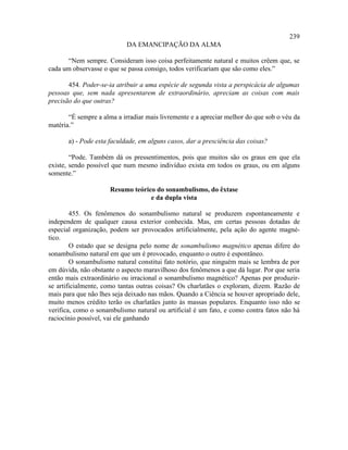 239
                            DA EMANCIPAÇÃO DA ALMA

      “Nem sempre. Consideram isso coisa perfeitamente natural e muitos crêem que, se
cada um observasse o que se passa consigo, todos verificariam que são como eles.”

       454. Poder-se-ia atribuir a uma espécie de segunda vista a perspicácia de algumas
pessoas que, sem nada apresentarem de extraordinário, apreciam as coisas com mais
precisão do que outras?

       “É sempre a alma a irradiar mais livremente e a apreciar melhor do que sob o véu da
matéria.”

       a) - Pode esta faculdade, em alguns casos, dar a presciência das coisas?

        “Pode. Também dá os pressentimentos, pois que muitos são os graus em que ela
existe, sendo possível que num mesmo indivíduo exista em todos os graus, ou em alguns
somente.”

                      Resumo teórico do sonambulismo, do êxtase
                                   e da dupla vista

        455. Os fenômenos do sonambulismo natural se produzem espontaneamente e
independem de qualquer causa exterior conhecida. Mas, em certas pessoas dotadas de
especial organização, podem ser provocados artificialmente, pela ação do agente magné-
tico.
        O estado que se designa pelo nome de sonambulismo magnético apenas difere do
sonambulismo natural em que um é provocado, enquanto o outro é espontâneo.
        O sonambulismo natural constitui fato notório, que ninguém mais se lembra de por
em dúvida, não obstante o aspecto maravilhoso dos fenômenos a que dá lugar. Por que seria
então mais extraordinário ou irracional o sonambulismo magnético? Apenas por produzir-
se artificialmente, como tantas outras coisas? Os charlatães o exploram, dizem. Razão de
mais para que não lhes seja deixado nas mãos. Quando a Ciência se houver apropriado dele,
muito menos crédito terão os charlatães junto às massas populares. Enquanto isso não se
verifica, como o sonambulismo natural ou artificial é um fato, e como contra fatos não há
raciocínio possível, vai ele ganhando
 