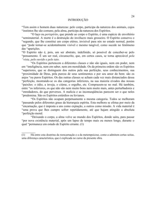 24
                                       INTRODUÇÃO

“Tem assim o homem duas naturezas: pelo corpo, participa da natureza dos animais, cujos
“instintos lhe são comuns; pela alma, participa da natureza dos Espíritos.
        “O laço ou perispírito, que prende ao corpo o Espírito, é uma espécie de envoltório
“semimaterial. A morte é a destruição do invólucro mais grosseiro. O Espírito conserva o
“segundo, que lhe constitui um corpo etéreo, invisível para nós no estado normal, porém
que “pode tornar-se acidentalmente visível e mesmo tangível, como sucede no fenômeno
das “aparições.
“O Espírito não é, pois, um ser abstrato, indefinido, só possível de conceber-se pelo
“pensamento. É um ser real, circunscrito, que, em certos casos, se torna apreciável pela
“vista, pelo ouvido e pelo tato.
        “Os Espíritos pertencem a diferentes classes e não são iguais, nem em poder, nem
em “inteligência, nem em saber, nem em moralidade. Os da primeira ordem são os Espíritos
“superiores, que se distinguem dos outros pela sua perfeição, seus conhecimentos, sua
“proximidade de Deus, pela pureza de seus sentimentos e por seu amor do bem: são os
anjos “ou puros Espíritos. Os das outras classes se acham cada vez mais distanciados dessa
“perfeição, mostrando-se os das categorias inferiores, na sua maioria eivados das nossas
“paixões: o ódio, a inveja, o ciúme, o orgulho, etc. Comprazem-se no mal. Há também,
entre “os inferiores, os que não são nem muito bons nem muito mais, antes perturbadores e
“enredadores, do que perversos. A malícia e as inconseqüências parecem ser o que neles
“predomina. São os Espíritos estúrdios ou levianos.
        “Os Espíritos não ocupam perpetuamente a mesma categoria. Todos se melhoram
“passando pelos diferentes graus da hierarquia espírita. Esta melhora se efetua por meio da
“encarnação, que é imposta a uns como expiação, a outros como missão. A vida material é
“uma prova que lhes cumpre sofrer repetidamente, até que hajam atingido a absoluta
“perfeição moral.
        “Deixando o corpo, a alma volve ao mundo dos Espíritos, donde saíra, para passar
“por nova existência material, após um lapso de tempo mais ou menos longo, durante o
qual “permanece em estado de Espírito errante. (1)

_________
(1)    Há entre esta doutrina da reencarnação e a da metempsicose, como a admitem certas seitas,
uma diferença característica, que é explicada no curso da presente obra.
 
