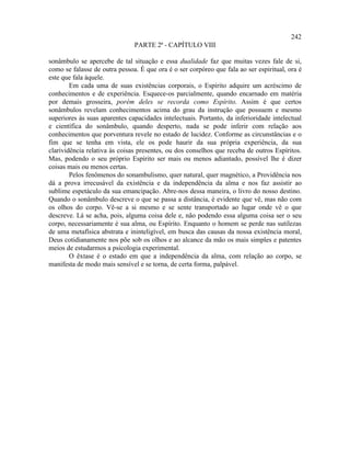 242
                               PARTE 2ª - CAPÍTULO VIII

sonâmbulo se apercebe de tal situação e essa dualidade faz que muitas vezes fale de si,
como se falasse de outra pessoa. É que ora é o ser corpóreo que fala ao ser espiritual, ora é
este que fala àquele.
        Em cada uma de suas existências corporais, o Espírito adquire um acréscimo de
conhecimentos e de experiência. Esquece-os parcialmente, quando encarnado em matéria
por demais grosseira, porém deles se recorda como Espírito. Assim é que certos
sonâmbulos revelam conhecimentos acima do grau da instrução que possuem e mesmo
superiores às suas aparentes capacidades intelectuais. Portanto, da inferioridade intelectual
e científica do sonâmbulo, quando desperto, nada se pode inferir com relação aos
conhecimentos que porventura revele no estado de lucidez. Conforme as circunstâncias e o
fim que se tenha em vista, ele os pode haurir da sua própria experiência, da sua
clarividência relativa às coisas presentes, ou dos conselhos que receba de outros Espíritos.
Mas, podendo o seu próprio Espírito ser mais ou menos adiantado, possível lhe é dizer
coisas mais ou menos certas.
        Pelos fenômenos do sonambulismo, quer natural, quer magnético, a Providência nos
dá a prova irrecusável da existência e da independência da alma e nos faz assistir ao
sublime espetáculo da sua emancipação. Abre-nos dessa maneira, o livro do nosso destino.
Quando o sonâmbulo descreve o que se passa a distância, é evidente que vê, mas não com
os olhos do corpo. Vê-se a si mesmo e se sente transportado ao lugar onde vê o que
descreve. Lá se acha, pois, alguma coisa dele e, não podendo essa alguma coisa ser o seu
corpo, necessariamente é sua alma, ou Espírito. Enquanto o homem se perde nas sutilezas
de uma metafísica abstrata e ininteligível, em busca das causas da nossa existência moral,
Deus cotidianamente nos põe sob os olhos e ao alcance da mão os mais simples e patentes
meios de estudarmos a psicologia experimental.
        O êxtase é o estado em que a independência da alma, com relação ao corpo, se
manifesta de modo mais sensível e se torna, de certa forma, palpável.
 