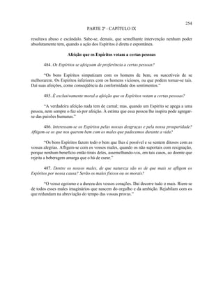 254
                               PARTE 2ª - CAPÍTULO IX

resultava abuso e escândalo. Sabe-se, demais, que semelhante intervenção nenhum poder
absolutamente tem, quando a ação dos Espíritos é direta e espontânea.

                    Afeição que os Espíritos votam a certas pessoas

       484. Os Espíritos se afeiçoam de preferência a certas pessoas?

       “Os bons Espíritos simpatizam com os homens de bem, ou suscetíveis de se
melhorarem. Os Espíritos inferiores com os homens viciosos, ou que podem tornar-se tais.
Daí suas afeições, como conseqüência da conformidade dos sentimentos.”

       485. É exclusivamente moral a afeição que os Espíritos votam a certas pessoas?

        “A verdadeira afeição nada tem de carnal; mas, quando um Espírito se apega a uma
pessoa, nem sempre o faz só por afeição. À estima que essa pessoa lhe inspira pode agregar-
se das paixões humanas.”

       486. Interessam-se os Espíritos pelas nossas desgraças e pela nossa prosperidade?
Afligem-se os que nos querem bem com os males que padecemos durante a vida?

        “Os bons Espíritos fazem todo o bem que lhes é possível e se sentem ditosos com as
vossas alegrias. Afligem-se com os vossos males, quando os não suportais com resignação,
porque nenhum benefício então tirais deles, assemelhando-vos, em tais casos, ao doente que
rejeita a beberagem amarga que o há de curar.”

       487. Dentre os nossos males, de que natureza são os de que mais se afligem os
Espíritos por nossa causa? Serão os males físicos ou os morais?

       “O vosso egoísmo e a dureza dos vossos corações. Daí decorre tudo o mais. Riem-se
de todos esses males imaginários que nascem do orgulho e da ambição. Rejubilam com os
que redundam na abreviação do tempo das vossas provas.”
 