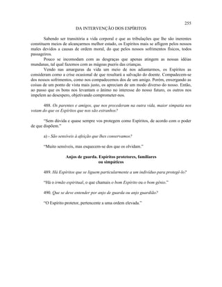 255
                         DA INTERVENÇÃO DOS ESPÍRITOS

        Sabendo ser transitória a vida corporal e que as tribulações que lhe são inerentes
constituem meios de alcançarmos melhor estado, os Espíritos mais se afligem pelos nossos
males devidos a causas de ordem moral, do que pelos nossos sofrimentos físicos, todos
passageiros.
        Pouco se incomodam com as desgraças que apenas atingem as nossas idéias
mundanas, tal qual fazemos com as mágoas pueris das crianças.
        Vendo nas amarguras da vida um meio de nos adiantarmos, os Espíritos as
consideram como a crise ocasional de que resultará a salvação do doente. Compadecem-se
dos nossos sofrimentos, como nos compadecemos dos de um amigo. Porém, enxergando as
coisas de um ponto de vista mais justo, os apreciam de um modo diverso do nosso. Então,
ao passo que os bons nos levantam o ânimo no interesse do nosso futuro, os outros nos
impelem ao desespero, objetivando comprometer-nos.

       488. Os parentes e amigos, que nos precederam na outra vida, maior simpatia nos
votam do que os Espíritos que nos são estranhos?

       “Sem dúvida e quase sempre vos protegem como Espíritos, de acordo com o poder
de que dispõem.”

       a) - São sensíveis à afeição que lhes conservamos?

       “Muito sensíveis, mas esquecem-se dos que os olvidam.”

                   Anjos de guarda. Espíritos protetores, familiares
                                    ou simpáticos

       489. Há Espíritos que se liguem particularmente a um indivíduo para protegê-lo?

       “Há o irmão espiritual, o que chamais o bom Espírito ou o bom gênio.”

       490. Que se deve entender por anjo de guarda ou anjo guardião?

       “O Espírito protetor, pertencente a uma ordem elevada.”
 