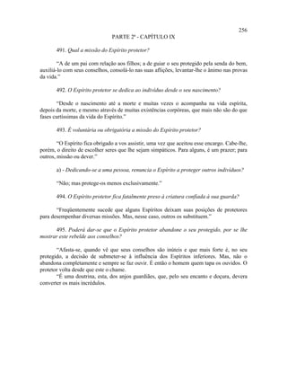 256
                                PARTE 2ª - CAPÍTULO IX

       491. Qual a missão do Espírito protetor?

        “A de um pai com relação aos filhos; a de guiar o seu protegido pela senda do bem,
auxiliá-lo com seus conselhos, consolá-lo nas suas aflições, levantar-lhe o ânimo nas provas
da vida.”

       492. O Espírito protetor se dedica ao indivíduo desde o seu nascimento?

        “Desde o nascimento até a morte e muitas vezes o acompanha na vida espírita,
depois da morte, e mesmo através de muitas existências corpóreas, que mais não são do que
fases curtíssimas da vida do Espírito.”

       493. É voluntária ou obrigatória a missão do Espírito protetor?

        “O Espírito fica obrigado a vos assistir, uma vez que aceitou esse encargo. Cabe-lhe,
porém, o direito de escolher seres que lhe sejam simpáticos. Para alguns, é um prazer; para
outros, missão ou dever.”

       a) - Dedicando-se a uma pessoa, renuncia o Espírito a proteger outros indivíduos?

       “Não; mas protege-os menos exclusivamente.”

       494. O Espírito protetor fica fatalmente preso à criatura confiada à sua guarda?

       “Freqüentemente sucede que alguns Espíritos deixam suas posições de protetores
para desempenhar diversas missões. Mas, nesse caso, outros os substituem.”

      495. Poderá dar-se que o Espírito protetor abandone o seu protegido, por se lhe
mostrar este rebelde aos conselhos?

       “Afasta-se, quando vê que seus conselhos são inúteis e que mais forte é, no seu
protegido, a decisão de submeter-se à influência dos Espíritos inferiores. Mas, não o
abandona completamente e sempre se faz ouvir. É então o homem quem tapa os ouvidos. O
protetor volta desde que este o chame.
       “É uma doutrina, esta, dos anjos guardiães, que, pelo seu encanto e doçura, devera
converter os mais incrédulos.
 