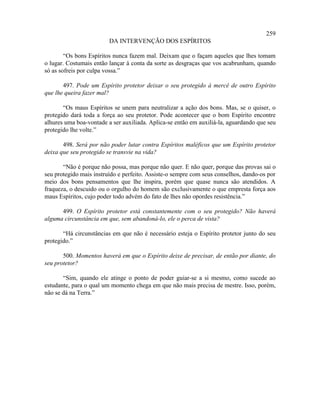 259
                         DA INTERVENÇÃO DOS ESPÍRITOS

        “Os bons Espíritos nunca fazem mal. Deixam que o façam aqueles que lhes tomam
o lugar. Costumais então lançar à conta da sorte as desgraças que vos acabrunham, quando
só as sofreis por culpa vossa.”

       497. Pode um Espírito protetor deixar o seu protegido à mercê de outro Espírito
que lhe queira fazer mal?

       “Os maus Espíritos se unem para neutralizar a ação dos bons. Mas, se o quiser, o
protegido dará toda a força ao seu protetor. Pode acontecer que o bom Espírito encontre
alhures uma boa-vontade a ser auxiliada. Aplica-se então em auxiliá-la, aguardando que seu
protegido lhe volte.”

       498. Será por não poder lutar contra Espíritos maléficos que um Espírito protetor
deixa que seu protegido se transvie na vida?

       “Não é porque não possa, mas porque não quer. E não quer, porque das provas sai o
seu protegido mais instruído e perfeito. Assiste-o sempre com seus conselhos, dando-os por
meio dos bons pensamentos que lhe inspira, porém que quase nunca são atendidos. A
fraqueza, o descuido ou o orgulho do homem são exclusivamente o que empresta força aos
maus Espíritos, cujo poder todo advém do fato de lhes não opordes resistência.”

      499. O Espírito protetor está constantemente com o seu protegido? Não haverá
alguma circunstância em que, sem abandoná-lo, ele o perca de vista?

       “Há circunstâncias em que não é necessário esteja o Espírito protetor junto do seu
protegido.”

       500. Momentos haverá em que o Espírito deixe de precisar, de então por diante, do
seu protetor?

       “Sim, quando ele atinge o ponto de poder guiar-se a si mesmo, como sucede ao
estudante, para o qual um momento chega em que não mais precisa de mestre. Isso, porém,
não se dá na Terra.”
 