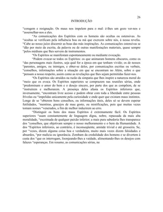 26
                                      INTRODUÇÃO

“coragem e resignação. Os maus nos impelem para o mal: é-lhes um gozo ver-nos e
“assemelhar-nos a eles.
        “As comunicações dos Espíritos com os homens são ocultas ou ostensivas. As
“ocultas se verificam pela influência boa ou má que exercem sobre nós, à nossa revelia.
“Cabe ao nosso juízo discernir as boas das más inspirações. As comunicações ostensivas se
“dão por meio da escrita, da palavra ou de outras manifestações materiais, quase sempre
“pelos médiuns que lhes servem de instrumentos.
        “Os Espíritos se manifestam espontaneamente ou mediante evocação.
        “Podem evocar-se todos os Espíritos: os que animaram homens obscuros, como os
“das personagens mais ilustres, seja qual for a época em que tenham vivido; os de nossos
“parentes, amigos, ou inimigos, e obter-se deles, por comunicações escritas ou verbais,
“conselhos, informações sobre a situação em que se encontram no Além, sobre o que
“pensam a nosso respeito, assim como as revelações que lhes sejam permitidas fazer-nos.
        “Os Espíritos são atraídos na razão da simpatia que lhes inspire a natureza moral do
“meio que os evoca. Os Espíritos superiores se comprazem nas reuniões sérias, onde
“predominam o amor do bem e o desejo sincero, por parte dos que as compõem, de se
“instruírem e melhorarem. A presença deles afasta os Espíritos inferiores que,
inversamente, “encontram livre acesso e podem obrar com toda a liberdade entre pessoas
frívolas ou “impelidas unicamente pela curiosidade e onde quer que existam maus instintos.
Longe de se “obterem bons conselhos, ou informações úteis, deles só se devem esperar
futilidades, “mentiras, gracejos de mau gosto, ou mistificações, pois que muitas vezes
tomam nomes “venerados, a fim de melhor induzirem ao erro.
        “Distinguir os bons dos maus Espíritos é extremamente fácil. Os Espíritos
superiores “usam constantemente de linguagem digna, nobre, repassada da mais alta
moralidade, “escoimada de qualquer paixão inferior; a mais pura sabedoria lhes transparece
dos “conselhos, que objetivam sempre o nosso melhoramento e o bem da Humanidade. A
dos “Espíritos inferiores, ao contrário, é inconseqüente, amiúde trivial e até grosseira. Se,
por “vezes, dizem alguma coisa boa e verdadeira, muito mais vezes dizem falsidades e
absurdos, “por malícia ou ignorância. Zombam da credulidade dos homens e se divertem à
custa dos “que os interrogam, lisonjeando-lhes a vaidade, alimentando-lhes os desejos com
falazes “esperanças. Em resumo, as comunicações sérias, na
 