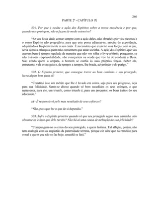 260
                               PARTE 2ª - CAPÍTULO IX

      501. Por que é oculta a ação dos Espíritos sobre a nossa existência e por que,
quando nos protegem, não o fazem de modo ostensivo?

        “Se vos fosse dado contar sempre com a ação deles, não obraríeis por vós mesmos e
o vosso Espírito não progrediria. para que este possa adiantar-se, precisa de experiência,
adquirindo-a freqüentemente à sua custa. É necessário que exercite suas forças, sem o que,
seria como a criança a quem não consentem que ande sozinha. A ação dos Espíritos que vos
querem bem é sempre regulada de maneira que não vos tolha o livre-arbítrio, porquanto, se
não tivésseis responsabilidade, não avançaríeis na senda que vos há de conduzir a Deus.
Não vendo quem o ampara, o homem se confia às suas próprias forças. Sobre ele,
entretanto, vela o seu guia e, de tempos a tempos, lhe brada, advertindo-o do perigo.”

       502. O Espírito protetor, que consegue trazer ao bom caminho o seu protegido,
lucra algum bem para si?

       “Constitui isso um mérito que lhe é levado em conta, seja para seu progresso, seja
para sua felicidade. Sente-se ditoso quando vê bem sucedidos os seus esforços, o que
representa, para ele, um triunfo, como triunfo é, para um preceptor, os bons êxitos do seu
educando.”

       a) - É responsável pelo mau resultado de seus esforços?

       “Não, pois que fez o que de si dependia.”

       503. Sofre o Espírito protetor quando vê que seu protegido segue mau caminho, não
obstante os avisos que dele recebe? Não há aí uma causa de turbação da sua felicidade?

       “Compungem-no os erros do seu protegido, a quem lastima. Tal aflição, porém, não
tem analogia com as angústias da paternidade terrena, porque ele sabe que há remédio para
o mal e que o que não se faz hoje, amanhã se fará.”
 