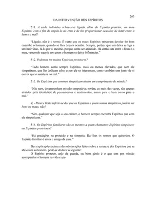 263
                         DA INTERVENÇÃO DOS ESPÍRITOS

       511. A cada indivíduo achar-se-á ligado, além do Espírito protetor, um mau
Espírito, com o fim de impeli-lo ao erro e de lhe proporcionar ocasiões de lutar entre o
bem e o mal?

       “Ligado, não é o termo. É certo que os maus Espíritos procuram desviar do bom
caminho o homem, quando se lhes depara ocasião. Sempre, porém, que um deles se liga a
um indivíduo, fá-lo por si mesmo, porque conta ser atendido. Há então luta entre o bom e o
mau, vencendo aquele por quem o homem se deixe influenciar.”

       512. Podemos ter muitos Espíritos protetores?

       “Todo homem conta sempre Espíritos, mais ou menos elevados, que com ele
simpatizam, que lhe dedicam afeto e por ele se interessam, como também tem junto de si
outros que o assistem no mal.”

       513. Os Espíritos que conosco simpatizam atuam em cumprimento de missão?

       “Não raro, desempenham missão temporária; porém, as mais das vezes, são apenas
atraídos pela identidade de pensamentos e sentimentos, assim para o bem como para o
mal.”

       a) - Parece lícito inferir-se daí que os Espíritos a quem somos simpáticos podem ser
bons ou maus, não?

       “Sim, qualquer que seja o seu caráter, o homem sempre encontra Espíritos que com
ele simpatizem.”

       514. Os Espíritos familiares são os mesmos a quem chamamos Espíritos simpáticos
ou Espíritos protetores?

        “Há gradações na proteção e na simpatia. Dai-lhes os nomes que quiserdes. O
Espírito familiar é antes o amigo da casa.”

       Das explicações acima e das observações feitas sobre a natureza dos Espíritos que se
afeiçoam ao homem, pode-se deduzir o seguinte:
       O Espírito protetor, anjo de guarda, ou bom gênio é o que tem por missão
acompanhar o homem na vida e aju-
 