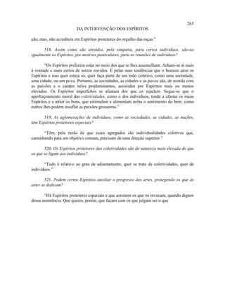 265
                         DA INTERVENÇÃO DOS ESPÍRITOS

ção; mas, não acrediteis em Espíritos protetores do orgulho das raças.”

      518. Assim como são atraídos, pela simpatia, para certos indivíduos, são-no
igualmente os Espíritos, por motivos particulares, para as reuniões de indivíduos?

        “Os Espíritos preferem estar no meio dos que se lhes assemelham. Acham-se aí mais
à vontade e mais certos de serem ouvidos. É pelas suas tendências que o homem atrai os
Espíritos e isso quer esteja só, quer faça parte de um todo coletivo, como uma sociedade,
uma cidade, ou um povo. Portanto, as sociedades, as cidades e os povos são, de acordo com
as paixões e o caráter neles predominantes, assistidos por Espíritos mais ou menos
elevados. Os Espíritos imperfeitos se afastam dos que os repelem. Segue-se que o
aperfeiçoamento moral das coletividades, como o dos indivíduos, tende a afastar os maus
Espíritos e a atrair os bons, que estimulam e alimentam nelas o sentimento do bem, como
outros lhes podem insuflar as paixões grosseiras.”

       519. As aglomerações de indivíduos, como as sociedades, as cidades, as nações,
têm Espíritos protetores especiais?

      “Têm, pela razão de que esses agregados são individualidades coletivas que,
caminhando para um objetivo comum, precisam de uma direção superior.”

       520. Os Espíritos protetores das coletividades são de natureza mais elevada do que
os que se ligam aos indivíduos?

       “Tudo é relativo ao grau de adiantamento, quer se trate de coletividades, quer de
indivíduos.”

        521. Podem certos Espíritos auxiliar o progresso das artes, protegendo os que às
artes se dedicam?

       “Há Espíritos protetores especiais e que assistem os que os invocam, quando dignos
dessa assistência. Que queres, porém, que façam com os que julgam ser o que
 