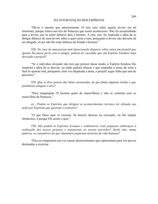 269
                         DA INTERVENÇÃO DOS ESPÍRITOS

        “Dá-se o mesmo que anteriormente. O raio caiu sobre aquela árvore em tal
momento, porque estava nas leis da Natureza que assim acontecesse. Não foi encaminhado
para a árvore, por se achar debaixo dela o homem. A este, sim, foi inspirada a idéia de se
abrigar debaixo de uma árvore sobre a qual cairia o raio, porquanto a árvore não deixaria de
ser atingida, só por não lhe estar debaixo da fronde o homem.”

       528. No caso de uma pessoa mal intencionada disparar sobre outra um projetil que
apenas lhe passe perto sem a atingir, poderá ter sucedido que um Espírito bondoso haja
desviado o projetil?

        “Se o indivíduo alvejado não tem que perecer desse modo, o Espírito bondoso lhe
inspirará a idéia de se desviar, ou então poderá ofuscar o que empunha a arma, de sorte a
fazê-lo apontar mal, porquanto, uma vez disparada a arma, o projetil segue linha que tem de
percorrer.”

       529. Que se deve pensar das balas encantadas, de que falam algumas lendas e que
fatalmente atingem o alvo?

       “Pura imaginação. O homem gosta do maravilhoso e não se contenta com as
maravilhas da Natureza.”

       a) - Podem os Espíritos que dirigem os acontecimentos terrenos ter obstada sua
ação por Espíritos que queiram o contrário?

       “O que Deus quer se executa. Se houver demora na execução, ou lhe surjam
obstáculos, é porque Ele assim o quis.”

       530. Não podem os Espíritos levianos e zombeteiros criar pequenos embaraços à
realização dos nossos projetos e transtornar as nossas previsões? Serão eles, numa
palavra, os causadores do que chamamos pequenas misérias da vida humana?

       “Eles se comprazem em vos causar aborrecimentos que representam para vós provas
destinadas a exercitar
 