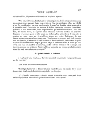 274
                                 PARTE 2ª - CAPÍTULO IX

do livre-arbítrio, ou por efeito de instintivo ou irrefletido impulso?

        “Uns sim, outros não. Estabeleçamos uma comparação. Considera essas miríades de
animais que, pouco a pouco, fazem emergir do mar ilhas e arquipélagos. Julgas que não há
aí um fim providencial e que essa transformação da superfície do globo não seja necessária
à harmonia geral? Entretanto, são animais de ínfima ordem que executam essas obras,
provendo às suas necessidades e sem suspeitarem de que são instrumentos de Deus. Pois
bem, do mesmo modo, os Espíritos mais atrasados oferecem utilidade ao conjunto.
Enquanto se ensaiam para a vida, antes que tenham plena consciência de seus atos e
estejam no gozo pleno do livre-arbítrio, atuam em certos fenômenos, de que
inconscientemente se constituem os agentes. Primeiramente, executam. Mais tarde, quando
suas inteligências já houverem alcançado um certo desenvolvimento, ordenarão e dirigirão
as coisas do mundo material. Depois, poderão dirigir as do mundo moral. É assim que tudo
serve, que tudo se encadeia na Natureza, desde o átomo primitivo até o arcanjo, que
também começou por ser átomo. Admirável lei de harmonia, que o vosso acanhado espírito
ainda não pode apreender em seu conjunto!”

                             Os Espíritos durante os combates

      541. Durante uma batalha, há Espíritos assistindo os combates e amparando cada
um dos exércitos?

       “Sim, e que lhes estimulam a coragem.”

       Os antigos figuravam os deuses tomando o partido deste ou daquele povo. Esses
deuses eram simplesmente Espíritos representados por alegorias.

       542. Estando, numa guerra, a justiça sempre de um dos lados, como pode haver
Espíritos que tomem o partido dos que se batem por uma causa injusta?
 