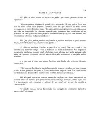 278
                               PARTE 2ª - CAPÍTULO IX

        552. Que se deve pensar da crença no poder, que certas pessoas teriam, de
enfeitiçar?

       “Algumas pessoas dispõem de grande força magnética, de que podem fazer mau
uso, se maus forem seus próprios Espíritos, caso em que possível se torna serem
secundados por outros Espíritos maus. Não creias, porém, num pretenso poder mágico, que
só existe na imaginação de criaturas supersticiosas, ignorantes das verdadeiras leis da
Natureza. Os fatos que citam, como prova da existência desse poder, são fatos naturais, mal
observados e sobretudo mal compreendidos.”

       553. Que efeito podem produzir as fórmulas e práticas mediante as quais pessoas
há que pretendem dispor do concurso dos Espíritos?

        “O efeito de torná-las ridículas, se procedem de boa-fé. No caso contrário, são
tratantes que merecem castigo. Todas as fórmulas são mera charlatanaria. Não há palavra
sacramental nenhuma, nenhum sinal cabalístico, nem talismã, que tenha qualquer ação
sobre os Espíritos, porquanto estes só são atraídos pelo pensamento e não pelas coisas
materiais.”

       a) - Mas, não é exato que alguns Espíritos têm ditado, eles próprios, fórmulas
cabalísticas?

        “Efetivamente, Espíritos há que indicam sinais, palavras estranhas, ou prescrevem a
prática de atos, por meio dos quais se fazem os chamados conjuros. Mas, ficai certos de que
são Espíritos que de vós outros escarnecem e zombam da vossa credulidade.”

       554. Não pode aquele que, com ou sem razão, confia no que chama a virtude de um
talismã, atrair um Espírito, por efeito mesmo dessa confiança, visto que, então, o que atua
é o pensamento, não passando o talismã de um sinal que apenas lhe auxilia a
concentração?

       “É verdade; mas, da pureza da intenção e da elevação dos sentimentos depende a
natureza do Espírito que
 
