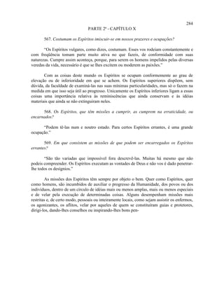 284
                                PARTE 2ª - CAPÍTULO X

       567. Costumam os Espíritos imiscuir-se em nossos prazeres e ocupações?

       “Os Espíritos vulgares, como dizes, costumam. Esses vos rodeiam constantemente e
com freqüência tomam parte muito ativa no que fazeis, de conformidade com suas
naturezas. Cumpre assim aconteça, porque, para serem os homens impelidos pelas diversas
veredas da vida, necessário é que se lhes excitem ou moderem as paixões.”

       Com as coisas deste mundo os Espíritos se ocupam conformemente ao grau de
elevação ou de inferioridade em que se achem. Os Espíritos superiores dispõem, sem
dúvida, da faculdade de examiná-las nas suas mínimas particularidades, mas só o fazem na
medida em que isso seja útil ao progresso. Unicamente os Espíritos inferiores ligam a essas
coisas uma importância relativa às reminiscências que ainda conservam e às idéias
materiais que ainda se não extinguiram neles.

      568. Os Espíritos, que têm missões a cumprir, as cumprem na erraticidade, ou
encarnados?

      “Podem tê-las num e noutro estado. Para certos Espíritos errantes, é uma grande
ocupação.”

       569. Em que consistem as missões de que podem ser encarregados os Espíritos
errantes?

       “São tão variadas que impossível fora descrevê-las. Muitas há mesmo que não
podeis compreender. Os Espíritos executam as vontades de Deus e não vos é dado penetrar-
lhe todos os desígnios.”

        As missões dos Espíritos têm sempre por objeto o bem. Quer como Espíritos, quer
como homens, são incumbidos de auxiliar o progresso da Humanidade, dos povos ou dos
indivíduos, dentro de um círculo de idéias mais ou menos amplas, mais ou menos especiais
e de velar pela execução de determinadas coisas. Alguns desempenham missões mais
restritas e, de certo modo, pessoais ou inteiramente locais, como sejam assistir os enfermos,
os agonizantes, os aflitos, velar por aqueles de quem se constituíram guias e protetores,
dirigi-los, dando-lhes conselhos ou inspirando-lhes bons pen-
 