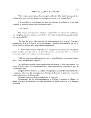 289
                          DAS OCUPAÇÕES DOS ESPÍRITOS

        “Não; porém, quanto piores forem as propensões do filho, tanto mais pesada é a
tarefa e tanto maior o mérito dos pais, se conseguirem desviá-lo do mau caminho.”

      a) Se um filho se torna homem de bem, não obstante a negligência ou os maus
exemplos de seus pais, tiram estes daí algum proveito?

       “Deus é justo.”

       584. De que natureza será a missão do conquistador que apenas visa satisfazer à
sua ambição e que, para alcançar esse objetivo, não vacila ante nenhuma das calamidades
que vai espalhando?

        “As mais das vezes não passa de um instrumento de que se serve Deus para
cumprimento de seus desígnios, representando essas calamidades um meio de que ele se
utiliza para fazer que um povo progrida mais rapidamente.”

       a) - Nenhuma parte tendo na produção do bem que dessas calamidades passageiras
possa resultar, pois que visava um fim todo pessoal, aquele que delas se constitui
instrumento tirará, não obstante, proveito desse bem?

        “Cada um é recompensado de acordo com as suas obras, com o bem que intentou
fazer e com a retidão de suas intenções.”

        Os Espíritos encarnados têm ocupações inerentes às suas existências corpóreas. No
estado de erraticidade, ou de desmaterialização, tais ocupações são adequadas ao grau de
adiantamento deles.
        Uns percorrem os mundos, se ocupam com o progresso, dirigindo os acontecimentos
e sugerindo idéias que lhe sejam propícias. Assistem os homens de gênio que concorrem
para o adiantamento da Humanidade.
        Outros encarnam com determinada missão de progresso.
        Outros tomam sob sua tutela os indivíduos, as famílias, as reuniões, as cidades e os
povos, dos quais se constituem os anjos guardiães, os gênios protetores e os Espíritos
familiares.
 