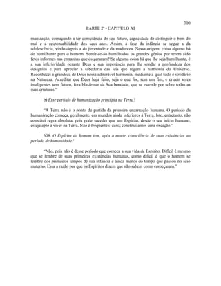 300
                               PARTE 2ª - CAPÍTULO XI

manização, começando a ter consciência do seu futuro, capacidade de distinguir o bem do
mal e a responsabilidade dos seus atos. Assim, à fase da infância se segue a da
adolescência, vindo depois a da juventude e da madureza. Nessa origem, coisa alguma há
de humilhante para o homem. Sentir-se-ão humilhados os grandes gênios por terem sido
fetos informes nas entranhas que os geraram? Se alguma coisa há que lhe seja humilhante, é
a sua inferioridade perante Deus e sua impotência para lhe sondar a profundeza dos
desígnios e para apreciar a sabedoria das leis que regem a harmonia do Universo.
Reconhecei a grandeza de Deus nessa admirável harmonia, mediante a qual tudo é solidário
na Natureza. Acreditar que Deus haja feito, seja o que for, sem um fim, e criado seres
inteligentes sem futuro, fora blasfemar da Sua bondade, que se estende por sobre todas as
suas criaturas.”

       b) Esse período de humanização principia na Terra?

        “A Terra não é o ponto de partida da primeira encarnação humana. O período da
humanização começa, geralmente, em mundos ainda inferiores à Terra. Isto, entretanto, não
constitui regra absoluta, pois pode suceder que um Espírito, desde o seu início humano,
esteja apto a viver na Terra. Não é freqüente o caso; constitui antes uma exceção.”

       608. O Espírito do homem tem, após a morte, consciência de suas existências ao
período de humanidade?

       “Não, pois não é desse período que começa a sua vida de Espírito. Difícil é mesmo
que se lembre de suas primeiras existências humanas, como difícil é que o homem se
lembre dos primeiros tempos de sua infância e ainda menos do tempo que passou no seio
materno. Essa a razão por que os Espíritos dizem que não sabem como começaram.”
 
