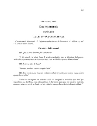 305




                                   PARTE TERCEIRA

                                 Das leis morais
                                      CAPÍTULO I

                        DA LEI DIVINA OU NATURAL

1. Caracteres da lei natural. - 2. Origem e conhecimento da lei natural. - 3. O bem e o mal
- 4. Divisão da lei natural.

                                Caracteres da lei natural

       614. Que se deve entender por lei natural?

       “A lei natural é a lei de Deus. É a única verdadeira para a felicidade do homem.
Indica-lhe o que deve fazer ou deixar de fazer e ele só é infeliz quando dela se afasta.”

       615. É eterna a lei de Deus?

       “Eterna e imutável como o próprio Deus.”

       616. Será possível que Deus em certa época haja prescrito aos homens o que noutra
época lhes proibiu?

       “Deus não se engana. Os homens é que são obrigados a modificar suas leis, por
imperfeitas. As de Deus, essas são perfeitas. A harmonia que reina no universo material,
como no universo moral, se funda em leis estabelecidas por Deus desde toda a eternidade.”
 