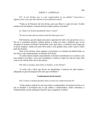 306
                                 PARTE 3ª - CAPÍTULO I

      617. As leis divinas, que é o que compreendem no seu âmbito? Concernem a
alguma outra coisa, que não somente ao procedimento moral?

       “Todas as da Natureza são leis divinas, pois que Deus é o autor de tudo. O sábio
estuda as leis da matéria, o homem de bem estuda e pratica as da alma.”

       a) - Dado é ao homem aprofundar umas e outras?

       “É, mas em uma única existência não lhe basta para isso.”

         Efetivamente, que são alguns anos para a aquisição de tudo o de que precisa o ser, a
fim de se considerar perfeito, embora apenas se tenha em conta a distância que vai do
selvagem ao homem civilizado? Insuficiente seria, para tanto, a existência mais longa que
se possa imaginar. Ainda com mais forte razão o será quando curta, como é para a maior
parte dos homens.
         Entre as leis divinas, umas regulam o movimento e as relações da matéria bruta: as
leis físicas, cujo estudo pertence ao domínio da Ciência.
         As outras dizem respeito especialmente ao homem considerado em si mesmo e nas
suas relações com Deus e com seus semelhantes. Contém as regras da vida do corpo, bem
como as da vida da alma: são as leis morais.

       618. São as mesmas, para todos os mundos, as leis divinas?

      “A razão está a dizer que devem ser apropriadas à natureza de cada mundo e
adequadas ao grau de progresso dos seres que os habitam.”

                               Conhecimento da lei natural

       619. A todos os homens facultou Deus os meios de conhecerem Sua lei?

       “Todos podem conhecê-la, mas nem todos a compreendem. Os homens de bem e os
que se decidem a investigá-la são os que melhor a compreendem. Todos, entretanto, a
compreenderão um dia, porquanto forçoso é que o progresso se efetue.”
 