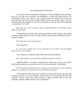 307
                            DA LEI DIVINA OU NATURAL

        A justiça das diversas encarnações do homem é uma conseqüência deste princípio,
pois que, em cada nova existência, sua inteligência se acha mais desenvolvida e ele
compreende melhor o que é bem e o que é mal. Se numa só existência tudo lhe devesse
ficar ultimado, qual seria a sorte de tantos milhões de seres que morrem todos os dias no
embrutecimento da selvageria, ou nas trevas da ignorância, sem que deles tenha dependido
o se instruírem? (171-222)

       620. Antes de se unir ao corpo, a alma compreende melhor a lei de Deus do que
depois de encarnada?

        “Compreende-a de acordo com o grau de perfeição que tenha atingido e dela guarda
a intuição quando unida ao corpo. Os maus instintos, porém, fazem ordinariamente que o
homem a esqueça.”

       621. Onde está escrita a lei de Deus?

       “Na consciência.”

       a) - Visto que o homem traz em sua consciência a lei de Deus, que necessidade
havia de lhe ser ela revelada?

       “Ele a esquecera e desprezara. Quis então Deus lhe fosse lembrada.”

       622. Confiou Deus a certos homens a missão de revelarem a Sua lei?

      “Indubitavelmente. Em todos os tempos houve homens que tiveram essa missão.
São Espíritos superiores, que encarnam com o fim de fazer progredir a Humanidade.”

      623. Os que hão pretendido instruir os homens na lei de Deus não se têm enganado
algumas vezes, fazendo-os transviar-se por meio de falsos princípios?

       “Certamente hão dado causa a que os homens se transviassem aqueles que não eram
inspirados por Deus e que, por ambição, tomaram sobre si um encargo que lhes não fora
cometido. Todavia, como eram, afinal, homens de gênios, mesmo entre os erros que
ensinaram, grandes verdades muitas vezes se encontram.”
 