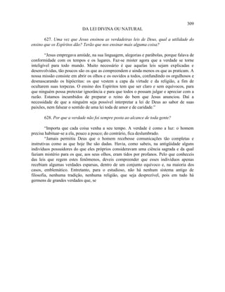 309
                            DA LEI DIVINA OU NATURAL

       627. Uma vez que Jesus ensinou as verdadeiras leis de Deus, qual a utilidade do
ensino que os Espíritos dão? Terão que nos ensinar mais alguma coisa?

        “Jesus empregava amiúde, na sua linguagem, alegorias e parábolas, porque falava de
conformidade com os tempos e os lugares. Faz-se mister agora que a verdade se torne
inteligível para todo mundo. Muito necessário é que aquelas leis sejam explicadas e
desenvolvidas, tão poucos são os que as compreendem e ainda menos os que as praticam. A
nossa missão consiste em abrir os olhos e os ouvidos a todos, confundindo os orgulhosos e
desmascarando os hipócritas: os que vestem a capa da virtude e da religião, a fim de
ocultarem suas torpezas. O ensino dos Espíritos tem que ser claro e sem equívocos, para
que ninguém possa pretextar ignorância e para que todos o possam julgar e apreciar com a
razão. Estamos incumbidos de preparar o reino do bem que Jesus anunciou. Daí a
necessidade de que a ninguém seja possível interpretar a lei de Deus ao sabor de suas
paixões, nem falsear o sentido de uma lei toda de amor e de caridade.”

       628. Por que a verdade não foi sempre posta ao alcance de toda gente?

        “Importa que cada coisa venha a seu tempo. A verdade é como a luz: o homem
precisa habituar-se a ela, pouco a pouco; do contrário, fica deslumbrado.
        “Jamais permitiu Deus que o homem recebesse comunicações tão completas e
instrutivas como as que hoje lhe são dadas. Havia, como sabeis, na antigüidade alguns
indivíduos possuidores do que eles próprios consideravam uma ciência sagrada e da qual
faziam mistério para os que, aos seus olhos, eram tidos por profanos. Pelo que conheceis
das leis que regem estes fenômenos, deveis compreender que esses indivíduos apenas
recebiam algumas verdades esparsas, dentro de um conjunto equívoco e, na maioria dos
casos, emblemático. Entretanto, para o estudioso, não há nenhum sistema antigo de
filosofia, nenhuma tradição, nenhuma religião, que seja desprezível, pois em tudo há
germens de grandes verdades que, se
 