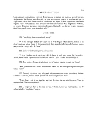 310
                                PARTE 3ª - CAPÍTULO I

bem pareçam contraditórias entre si, dispersas que se acham em meio de acessórios sem
fundamento, facilmente coordenáveis se vos apresentam, graças à explicação que o
Espiritismo dá de uma imensidade de coisas que até agora se vos afiguraram sem razão
alguma e cuja realidade está hoje irrecusavelmente demonstrada. Não desprezeis, portanto,
os objetos de estudo que esses materiais oferecem. Ricos eles são de tais objetos e podem
contribuir grandemente para vossa instrução.”

                                     O bem e o mal

       629. Que definição se pode dar da moral?

       “A moral é a regra de bem proceder, isto é, de distinguir o bem do mal. Funda-se na
observância da lei de Deus. O homem procede bem quando tudo faz pelo bem de todos,
porque então cumpre a lei de Deus.”

       630. Como se pode distinguir o bem do mal?

       “O bem é tudo o que é conforme à lei de Deus; o mal, tudo o que lhe é contrário.
Assim, fazer o bem é proceder de acordo com a lei de Deus. Fazer o mal é infringi-la.”

       631. Tem meios o homem de distinguir por si mesmo o que é bem do que é mal?

      “Sim, quando crê em Deus e o quer saber. Deus lhe deu inteligência para distinguir
um do outro.”

       632. Estando sujeito ao erro, não pode o homem enganar-se na apreciação do bem
e do mal e crer que pratica o bem quando em realidade pratica o mal?

      “Jesus disse: vede o que queríeis que vos fizessem ou não vos fizessem. Tudo se
resume nisso. Não vos enganareis.”

        633. A regra do bem e do mal, que se poderia chamar de reciprocidade ou de
solidariedade, é inaplicável ao pro-
 